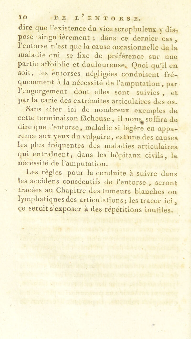 dire que l’existence du vice scrophuleux y dis- pose singulièrement ; dans ce dernier cas , 1 entorse n’est que la cause occasionnelle de la maladie qui se fixe de préférence sur une partie affoiblie et douloureuse* Quoi qu’il en soit, les entorses négligées conduisent fré- quemment à la nécessité de l’amputation, par 1 engorgement dont elles sont suivies , et par la carie des extrémités articulaires des os. Sans citer ici de nombreux exemples de cette terminaison fâcheuse , il nou^suffira de dire que l’entorse, maladie si légère en appa- rence aux yeux du vulgaire , est une des causes les plus fréquentes des maladies articulaires qui entraînent, dans les hôpitaux civils, la nécessité de l’amputation. Les règles potir la conduite à suivre dans les accidens consécutifs de l’entorse , seront tracées au Chapitre des tumeurs blanches ou lymphatiques des articulations ; les tracer ici, çe seroit s’exposer à des répétitions inutiles.