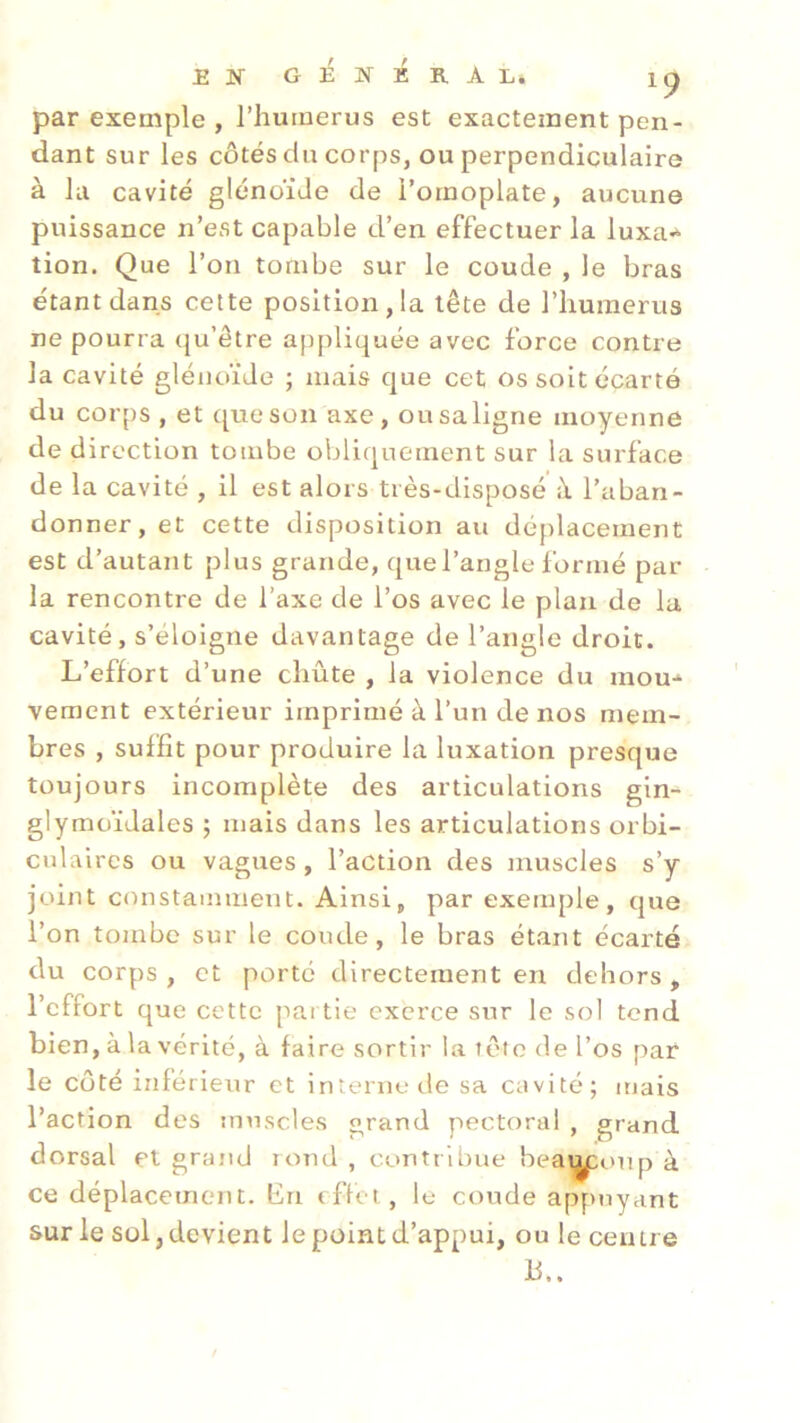 par exemple , l’humerus est exactement pen- dant sur les côtés du corps, ou perpendiculaire à la cavité glénoide de l’omoplate, aucune puissance n’est capable d’en effectuer la luxa* tion. Que l’on tombe sur le coude , le bras étant dans cette positionna tête de l’humerus ne pourra qu’être appliquée avec force contre la cavité glénoïde ; mais que cet os soit écarté du corps , et que son axe, ou sa ligne moyenne de direction tombe obliquement sur la surface de la cavité , il est alors très-disposé à l’aban- donner, et cette disposition au déplacement est d’autant plus grande, que l’angle formé par la rencontre de l’axe de l’os avec le plan de la cavité, s’éloigne davantage de l’angle droit. L’effort d’une chute , la violence du mou* veraent extérieur imprimé à l’un de nos mem- bres , suffit pour produire la luxation presque e des articulations gin- glymoïdales ; mais dans les articulations orbi- culaires ou vagues , l’action des muscles s’y joint constamment. Ainsi, par exemple, que l’on tombe sur le coude, le bras étant écarté du corps, et porté directement en dehors, l’effort que cette partie exerce sur le sol tend bien, à la vérité, à faire sortir la tête de l’os par le côté inférieur et interne de sa cavité; mais l’action des muscles grand pectoral , grand dorsal et grand rond , contribue beamxmp à ce déplacement, bn effet, le coude appuyant sur le sol, devient le point d’appui, ou le centre Ü toujours incomplèt