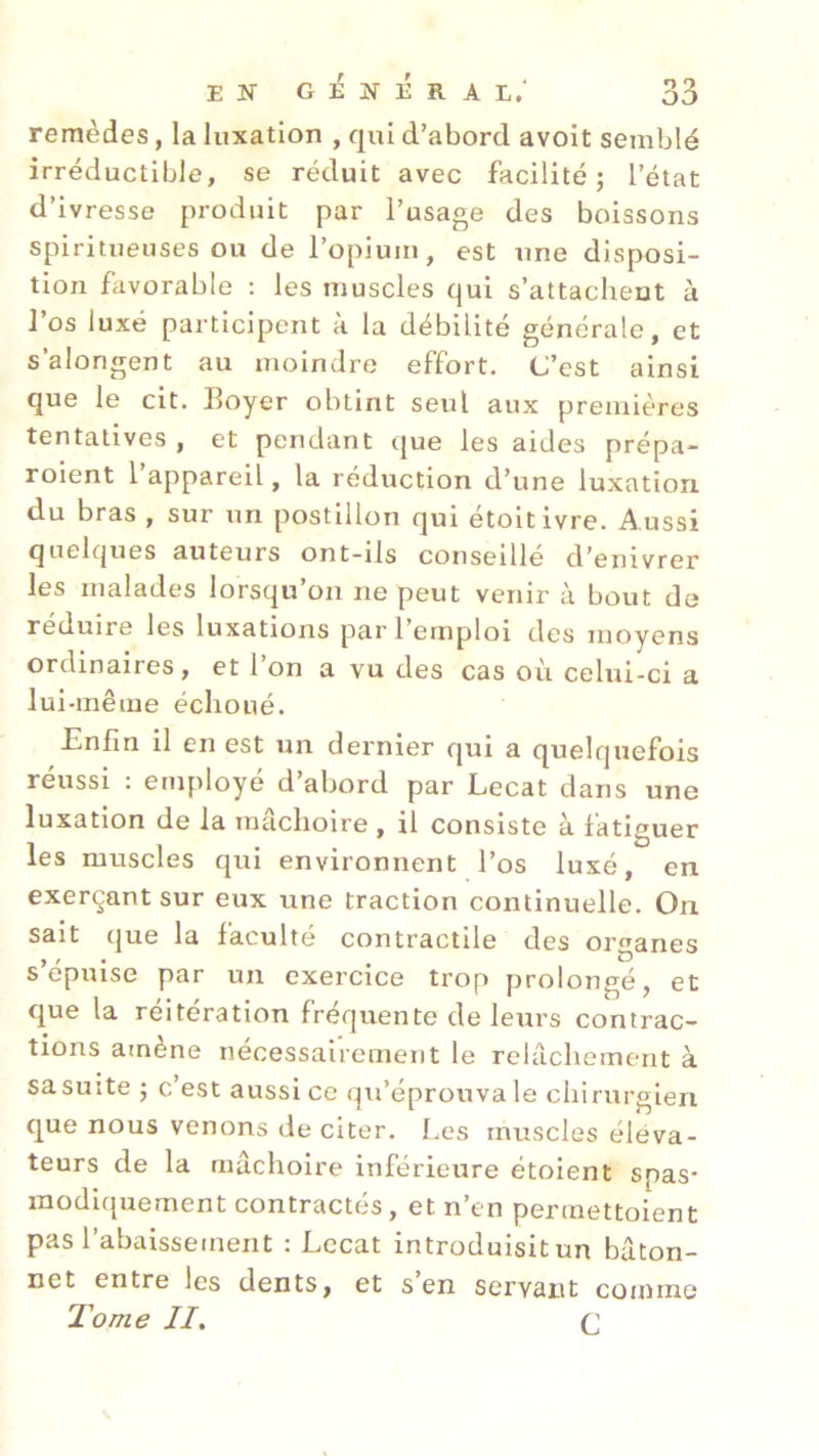 remèdes, la luxation , qui d’abord avoit semblé irréductible, se réduit avec facilité; l’état d’ivresse produit par l’usage des boissons spiritueuses ou de l’opium, est une disposi- tion favorable : les muscles qui s’attachent à l’os luxé participent à la débilité générale, et s’alongent au moindre effort. C’est ainsi que le cit. Boyer obtint seul aux premières tentatives , et pendant que les aides prépa- roient 1 appareil, la réduction d’une luxation du bras , sur un postillon qui étoitivre. Aussi quelques auteurs ont-ils conseille d’enivrer les malades lorsqu’on ne peut venir à bout de réduire les luxations par 1 emploi des moyens ordinaires, et l’on a vu des cas où celui-ci a lui-même échoué. Enfin il en est un dernier qui a quelquefois réussi : employé d’abord par Lecat dans une luxation de la mâchoire, il consiste à fatiguer les muscles qui environnent l’os luxé, en exerçant sur eux une traction continuelle. On sait que la faculté contractile des organes s’épuise par un exercice trop prolongé, et que la réitération frequente de leurs contrac- tions amène nécessairement le relâchement à sa suite ; c’est aussi ce qu’éprouva le chirurgien que nous venons de citer. Les muscles éléva- teurs de la mâchoire inférieure étoient spas- modiquement contractés, et n’en permettoient pas l’abaissement : Lccat introduisit un bâton- net entre les dents, et s’en servant comme Tome //. c