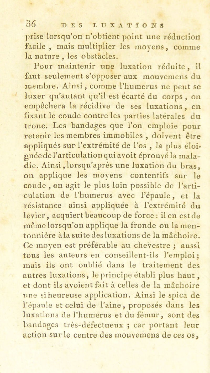 prise lorsqu’on n’obtient point une réduction facile , mais multiplier les moyens, comme la nature , les obstacles. Pour maintenir une luxation réduite, il faut seulement s’opposer aux mouvemens du membre. Ainsi, comme l’bumerus ne peut se luxer qu’autant qu’il est écarté du corps , on empêchera la récidive de ses luxations , en fixant le coude contre les parties latérales du tronc. Les bandages que l’on emploie pour retenir les membres immobiles , doivent être appliqués sur l’extrémité de l’os , la plus éloi- gnée de l’articulation qui avoit éprouvé la mala- die. Ainsi,lorsqu’après une luxation du bras, on applique les moyens contentifs sur le coude , on agit le plus loin possible de l’arti- culation de l’humerus avec l’épaule, et la résistance ainsi appliquée à l’extrémité du levier, acquiert beaucoup de force : il en est de même lorsqu’on applique la fronde ou la men- tonnière àla suite des luxations de la mâchoire. Ce moyen est préférable au chevestre $ aussi tous les auteurs en conseillent-ils l’emploi j mais ils ont oublié dans le traitement des autres luxations, le principe établi plus haut , et dont ils avoient fait à celles de la mâchoire une si heureuse application. Ainsi le spica de l’épaule et celui de l’aine, proposés dans les luxations de l’humerus et du fémur, sont des bandages très-défectueux ; car portant leur action sur le centre des mouvemens de ces os.