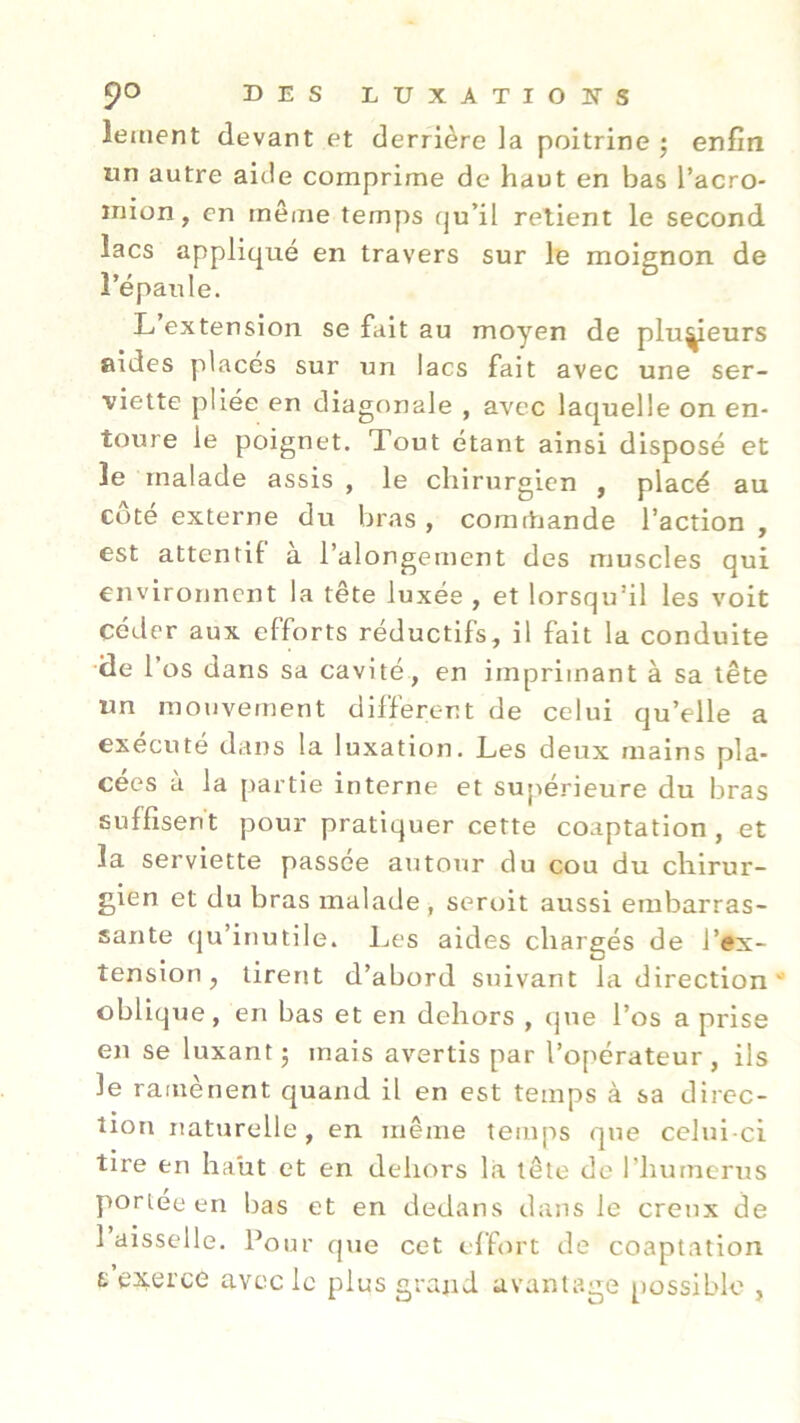 îeaient devant et derrière la poitrine ; enfin tin autre aide comprime de haut en bas l’acro- inion, en même temps qu'il retient le second lacs appliqué en travers sur le moignon de l’épaule. L extension se fait au moyen de plusieurs aides placés sur un lacs fait avec une ser- viette pliée en diagonale , avec laquelle on en- toure le poignet. Tout étant ainsi disposé et le malade assis , le chirurgien , placé au côté externe du bras , comrhande l’action , est attentif à l’alongement des muscles qui environnent la tête luxée , et lorsqu’il les voit céder aux efforts réductifs, il fait la conduite de 1 os dans sa cavité, en imprimant à sa tête un mouvement different de celui qu’elle a exécuté dans la luxation. Les deux mains pla- cées a la partie interne et supérieure du bras suffisent pour pratiquer cette coaptation, et la serviette passée autour du cou du chirur- gien et du bras malade , seroit aussi embarras- sante qu’inutile. Les aides chargés de l’ex- tension, tirent d’abord suivant la direction oblique, en bas et en dehors , que l’os a prise en se luxant ; mais avertis par l’opérateur, ils le ramènent quand il en est temps à sa direc- tion naturelle, en même temps que celui-ci tire en haut et en dehors là tête de l’humerus portée en bas et en dedans dans le creux de 1 aisselle. Pour que cet effort de coaptation s'exerce avec le plus grand avantage possible ,