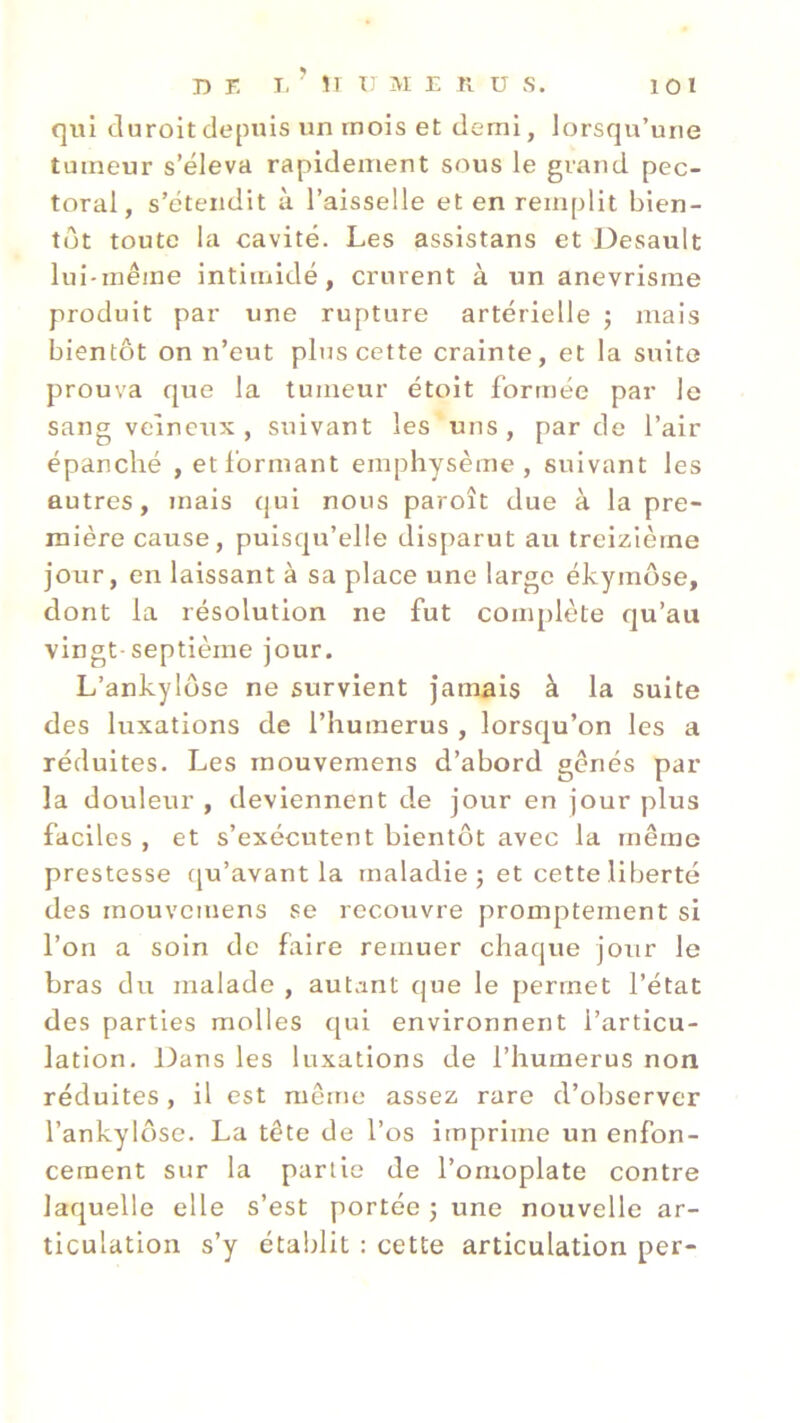 qui duroit depuis un mois et demi, lorsqu’une tumeur s’éleva rapidement sous le grand pec- toral, s’étendit à l’aisselle et en remplit bien- tôt toute la cavité. Les assistans et Desault lui-même intimidé, crurent à un anevrisme produit par une rupture artérielle ; mais bientôt on n’eut plus cette crainte, et la suite prouva que la tumeur étoit formée par le sang veineux, suivant les uns, par de l’air épanché , et formant emphysème, suivant les autres, mais qui nous paroît due à la pre- mière cause, puisqu’elle disparut au treizième jour, en laissant à sa place une large ékymôse, dont la résolution ne fut complète qu’au vingt-septième jour. L’ankylôse ne survient jamais à la suite des luxations de l’humerus , lorsqu’on les a réduites. Les mouvemens d’abord gênés par la douleur , deviennent de jour en jour plus faciles , et s’exécutent bientôt avec la même prestesse qu’avant la maladie; et cette liberté des mouvemens se recouvre promptement si l’on a soin de faire remuer chaque jour le bras du malade , autant que le permet l’état des parties molles qui environnent l’articu- lation. Dans les luxations de l’humerus non réduites, il est même assez rare d’observer l’ankylôse. La tête de l’os imprime un enfon- cement sur la partie de l’omoplate contre laquelle elle s’est portée ; une nouvelle ar- ticulation s’y établit : cette articulation per-