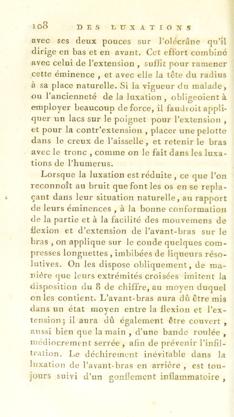 avec ses deux pouces sur l’olécrane qu’il dirige en bas et en avant. Cet effort combiné avec celui de l’extension , suffit pour ramener cette éminence , et avec elle la tête du radius à sa place naturelle. Si la vigueur du malade, ou l’ancienneté de la luxation, obligeoient à employer beaucoup de force, il faudi oit appli- quer un lacs sur le poignet pour l’extension , et pour la contr’extension , placer une peJotte dans le creux de l’aisselle, et retenir le bras avec le tronc , comme on le fait dans les luxa- tions de l’humérus. Lorsque la luxation est réduite , ce que l’on reconnoît au bruit que font les os en se repla- * çant dans leur situation naturelle, au rapport de leurs éminences , à la bonne conformation de la partie et à la facilité des mouveinens de flexion et d’extension de l’avant-bras sur le bras , on applique sur le coude quelques com- presses longuettes , imbibées de liqueurs réso- lutives. On les dispose obliquement, de ma- nière que leurs extrémités croisées imitent la disposition du 8 de chiffre, au moyen duquel on les contient. L’avant-bras aura dû être mis dans un état moyen entre la flexion et l’ex- tension 5 il aura dû également être couvert, aussi bien que la main , d’une bande roulée , médiocrement serrée , afin de prévenir l’infil- tration. Le déchirement inévitable dans la luxation de l’avant-bras en arrière , est tou- jours suivi d’un gonflement inflammatoire ,