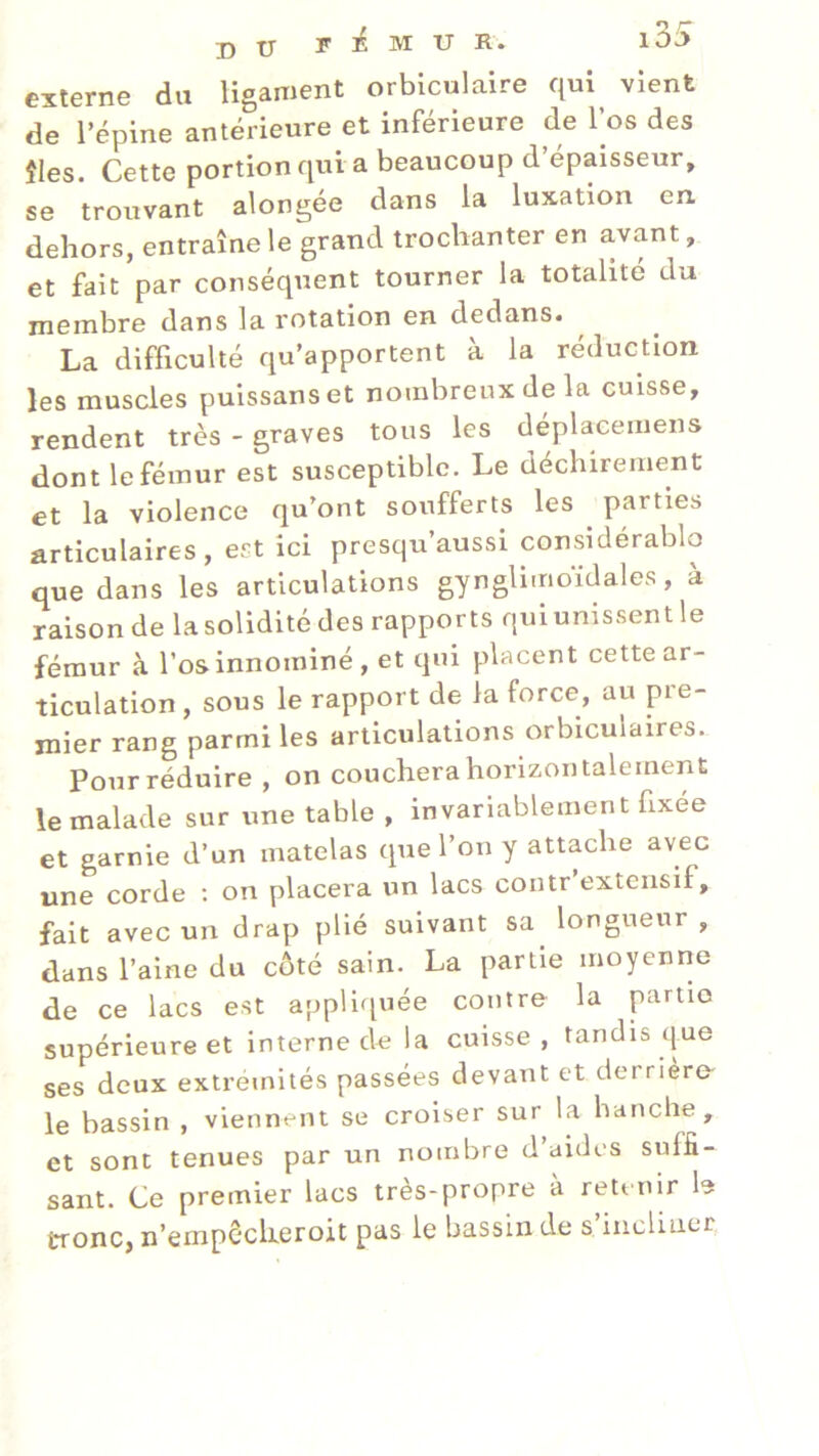 externe du ligament orbiculaire qui vient de l’épine antérieure et inférieure de l’os des fies. Cette portion qui a beaucoup d’épaisseur, se trouvant alongée dans la luxation en dehors, entraîne le grand trochanter en avant, et fait par conséquent tourner la totalité du membre dans la rotation en dedans. La difficulté qu’apportent à la réduction les muscles puissanset nombreux de la cuisse, rendent très - graves tous les déplaeemens dont le fémur est susceptible. Le déchirement et la violence qu’ont soufferts les parties articulaires, est ici presqu’aussi considérable) que dans les articulations gynglimoïdales, à raison de la solidité des rapports qui unissent le fémur à l’osinnominé, et qui placent cette ar- ticulation , sous le rapport de la force, au pre- mier rang parmi les articulations orbicuiaires. Pour réduire , on couchera horizontalement le malade sur une table , invariablement fixée et garnie d’un matelas que l’on y attache avec une corde : on placera un lacs contr’extensif, fait avec un drap plié suivant sa longueur , dans l’aine du côté sain. La partie moyenne de ce lacs est appliquée contre la partie supérieure et interne de la cuisse, tandis que ses deux extrémités passées devant et derrière- le bassin , viennent se croiser sur la hanche, et sont tenues par un nombre d’aides suffi- sant. Ce premier lacs très-propre à retenir b tronc, n’empêcheroit pas le bassin de s’incliner