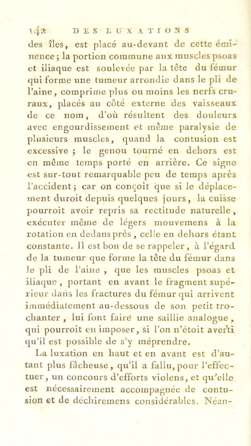 des îles, est placé au-devant de cette émi- nence ; la portion commune aux muscles psoas et iliaque est soulevée par la tête du fémur qui forme une tumeur arrondie dans le pli de l’aine, comprime plus ou moins les nerfs cru- raux, placés au côté externe des vaisseaux de ce nom, d’où résultent des douleurs avec engourdissement et même paralysie de plusieurs muscles, quand la contusion est excessive ; le genou tourné en dehors est en même temps porté en arrière. Ce signe est sur-tout remarquable peu de temps après l’accident; car on conçoit que si le déplace- ment duroit depuis quelques jours, la cuisse pourroit avoir repris sa rectitude naturelle , exécuter même de légers mouvemens à la rotation en dedans près , celle en dehors étant constante. Il est bon de se rappeler , à l’égard de la tumeur que forme la tête du fémur dans le pli de l’aine , que les muscles psoas et iliaque , portant en avant le fragment supé- rieur dans les fractures du fémur qui arrivent immédiatement au-dessous de son petit tro- chanter , lui font fairé une saillie analogue , qui pourroit en imposer, si l’on n’étoit averti qu’il est possible de s’y méprendre. La luxation en haut et en avant est d’au- tant plus fâcheuse , qu’il a fallu, pour l’effec- tuer, un concours d’efforts violens, et qu'elle est nécessairement accompagnée de contu- sion et de décliiremens considérables. Néan-