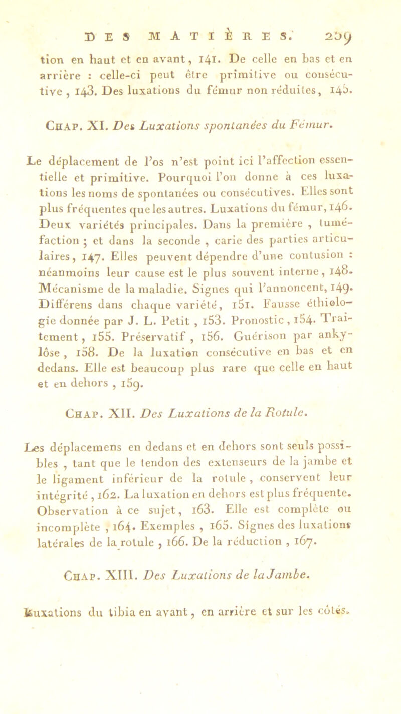 tion en haut et en avant, 141. De celle en bas et en arrière : celle-ci peut être primitive ou consécu- tive , 143. Des luxations du fémur non réduites, 14^* Chap. XI. Det Luxations spontanées du Fémur. Le déplacement de l’os n’est point ici l’affection essen- tielle et primitive. Pourquoi l’on donne à ces luxa- tions les noms de spontanées ou consécutives. Elles sont plus fréquentes que lesautres. Luxations du fémur, 146. Deux variétés principales. Dans la première , tumé- faction 5 et dans la seconde , carie des parties articu- laires, 147. Elles peuvent dépendre d’une contusion : néanmoins leur cause est le plus souvent interne, Md- Mécanisme de la maladie. Signes qui l’annoncent, 149* Dilférens dans chaque variété, i5i. Fausse étbiolo— gie donnée par J. L. Petit , i53. Pronostic , i54- 1 ra^ tement, l55. Préservatif , 156. Guérison par anky- losé , i58. De la luxation consécutive en bas et en dedans. Elle est beaucoup plus rare que celle en haut et en dehors , i5c). Chap. XIE Des Luxations delà Rotule. Les déplacemens en dedans et en dehors sont seuls possi- bles , tant que le tendon des extenseurs de la jambe et le ligament inférieur de la rotule , conservent leur intégrité , 162. La luxation en dehors est plus fréquente. Observation à ce sujet, i63. Elle est complète ou incomplète , 164. Exemples , l65. Signes des luxations latérales de la rotule , 166. De la réduction , 167. Chap. XIII. Des Luxations de la Jambe. kuixations du tibia en avant, en arrière et sur les côtés.