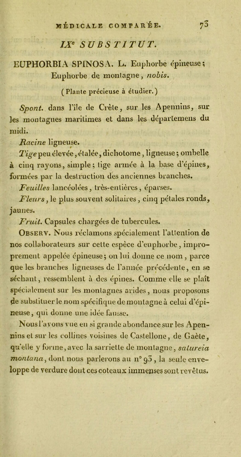 IXe SUBSTITUT. EÜPHORBIA SPINOSA. L. Euphorbe épineuse; Euphorbe de montagne, nobis. (Plante précieuse à étudier.) Spont. dans Pile de Crèle, sur les Apennins, sur les montagnes maritimes et dans les déparlemens du midi. Racine ligneuse. Tige peu élevée, étalée, dichotome, ligneuse ; ombelle à cinq rayons, simple; tige armée à la base d’épines, formées par la destruction des anciennes branches. Feuilles lancéolées, très-entières, éparses. Fleurs, le plus souvent solitaires , cinq pétales ronds, jaunes. Fruit. Capsules chargées de tubercules. Observ. Nous réclamons spécialement l'attention de nos collaborateurs sur cette espèce d’euphorbe, impro- prement appelée épineuse; on lui donne ce nom, parce que les branches ligneuses de l'année précédente, en se séchant, ressemblent à des épines. Comme elle se plaît spécialement sur les montagnes arides , nous proposons de substituer le nom spécifique de montagne à celui d’épi- neuse, qui donne une idée fausse. Nous l’avons vue en si grande abondance sur les Apen- nins et sur les collines voisines de Castellone, de Gaèle, quelle y forme,avec la sarriette de montagne, salureia montana, dont nous parlerons au n° 90 , la seule enve- loppe de verdure dont ces coteaux immenses sont revêtus.