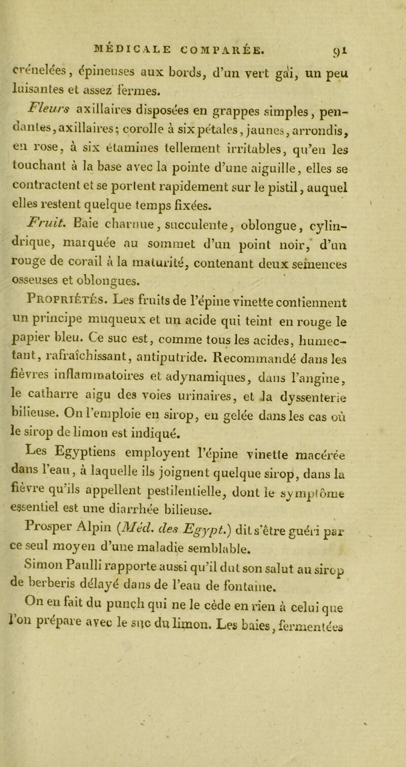 crénelles, épineuses aux bords, d’un vert gai, un peu luisantes et assez fermes. Fleurs axillaires disposées en grappes simples, pen- dantes, axillaires; corolle à six pétales, jaunes, arrondis, en rose, à six étamines tellement irritables, qu’eu les touchant à la base avec la pointe d’une aiguille, elles se contractent et se portent rapidement sur le pistil, auquel elles restent quelque temps fixées. Fruit. Baie charnue, succulente, oblongue, cylin- drique, marquée au sommet d’un point noir, d’un rouge de corail a la maturité, contenant deux semences osseuses et oblongues. Propriétés. Les fruits de l’épine vinet-te contiennent un principe muqueux et un acide qui teint en rouge le papier bleu. Ce suc est, comme tous les acides, humec- tant, rafraîchissant, antiputride. Recommandé dans les fièvres inflammatoires et adynamiques, dans l’angine, le catharre aigu des voies urinaires, et la dyssenterie bilieuse. On l’emploie en sirop, en gelée dans les cas où le sirop de limon est indiqué. Les Egyptiens employent l’épine vinette macérée dans i eau, à laquelle ils joignent quelque sirop, dans la fièvre qu’ils appellent pestilentielle, dont le symptôme essentiel est une diarrhée bilieuse. Piosper Alpin (Mèd. des Egypt.) dit s'être guéri par- ce seul moyen d’une maladie semblable. Simon Paulli rapporte aussi qu’il dut son salut au sirop de berberis délayé dans de l’eau de fontaine. On en fait du punçh qui ne le cède en rien à celui que l’on prépare avec le suc du limon. Les baies, fermentées