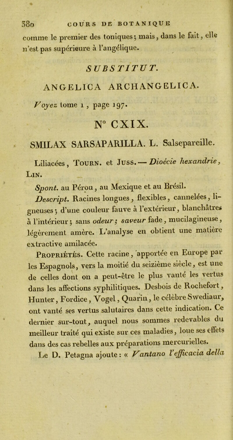 comme le premier des toniques; mais, dans le fait, elle n’est pas supérieure à l’angélique. SUBSTITUT. ANGELICA ARCHANGELICA. Voyez tome 1 , page 197. N° CXIX. SMILAX SARSAPARILLA. L. Salsepareille. Liliacées , Tourn. et Juss. — Dioecie hexcinclrie, Lin. Spont. au Pérou, au Mexique et au Brésil. Descript. Racines longues , flexibles, cannelées, li- gneuses ; d’une couleur fauve a l’exterieur, blanchâtres à l’intérieur; sans odeur : saveur fade, mucilagineuse, légèrement amère. L’analyse en obtient une matière extractive amilacée. Propriétés. Cette racine, apportée en Europe par les Espagnols, vers la moitié du seizième siècle, est une de celles dont on a peut-être le plus vanté les vertus dans les affections syphilitiques. Desbois de Rochefort, Hunter, Fordice, Yogel, Quarin, le célèbre Swediaur, ont vanté ses vertus salutaires dans cette indication. Ce dernier sur-tout, auquel nous sommes redevables du meilleur traité qui existe sur ces maladies, loue ses effets dans des cas rebelles aux préparations mercurielles. Le D. Petagna ajoute : « Vantano l effîcacia délia