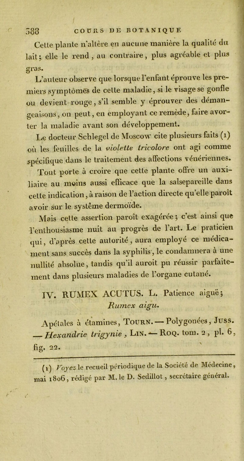 Celle plante n'altère en aucune manière la qualité du lait; elle le rend, au contraire, plus agréable et plus gras. L’auteur observe que lorsque l'enfant éprouve les pre- miers symptômes de celte maladie, si le visage se gonfle ou devient rouge, s’il semble y éprouver des déman- geaisons , on peut, en employant ce remède, faire avor- ter la maladie avant son développement. Le docteur Schlegel de Moscow cite plusieurs faits (x) ou les feuilles de la violette tricolore ont agi comme spécifique dans le traitement des alfections vénériennes. Tout porte à croire que cette plante olfre un auxi- liaire au moins aussi efficace que la salsepareille dans cette indication, à raison de l’action directe qu'elle paroît avoir sur le système dermoïde. Mais cette assertion paroît exagérée ; c’est ainsi que l’enthousiasme nuit au progrès de l'art. Le praticien qui, d'après cette autorité, aura employé ce médica- ment sans succès dans la syphilis, le condamnera à une nullité absolue, tandis qu’il auroit pu réussir parfaite- ment dans plusieurs maladies de l’organe cutané. IV. RUMEX ACUTUS. L. Patience aiguë; Rumex aigu. Apétales à étamines, Tourn. — Polygonées, Juss. Hexandrie trigynie , Lin.-— Roq. tom. 2, pi. 6. fig. 22. (1) Voyez le recueil périodique de la Société de Médecine,