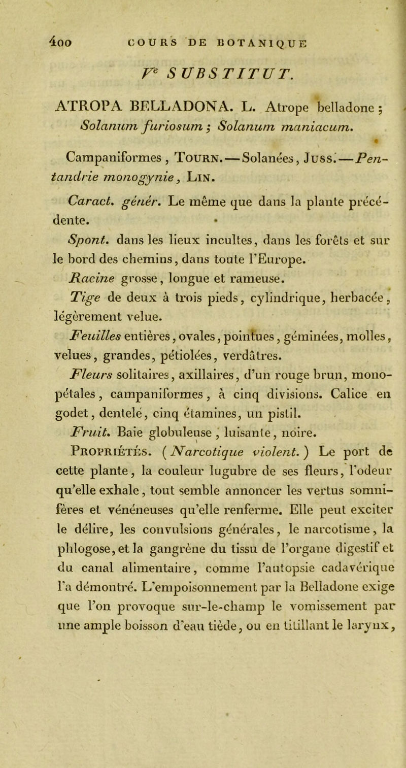 Ve S UBS TITUT. ATROPA BELLADONA. L. Atrope belladone ; Solarium furiosum ; Solarium maniacum. • Carapaniformes , Tourn. — Solanées, Juss.—Pen- tandrie monogynie, Lin. Caract. génér. Le même que dans la plante précé- dente. Spont. dans les lieux incultes, dans les forêts et sur le bord des chemins, dans toute l'Europe. Racine grosse, longue et rameuse. Tige de deux à trois pieds, cylindrique, herbacée, légèrement velue. Feuilles entières, ovales, pointues, géminées, molles, velues, grandes, pétiolées, verdâtres. Fleurs solitaires, axillaires, d’un rouge brun, mono- pétales , campaniformes, à cinq divisions. Calice en godet, dentelé, cinq étamines, un pistil. Fruit. Baie globuleuse, luisante, noire. Propriétés. ( Narcotique violent. ) Le port de cette plante, la couleur lugubre de ses fleurs, l'odeur qu’elle exhale, tout semble annoncer les vertus somni- fères et vénéneuses qu’elle renferme. Elle peut exciter le délire, les convulsions générales, le narcotisme, la phlogose, et la gangrène du tissu de l'organe digestif et du canal alimentaire, comme l’autopsie cadavérique l'a démontré. L'empoisonnement par la Belladone exige que l’on provoque sur-le-champ le vomissement par une ample boisson d'eau tiède, ou en titillant le larynx,