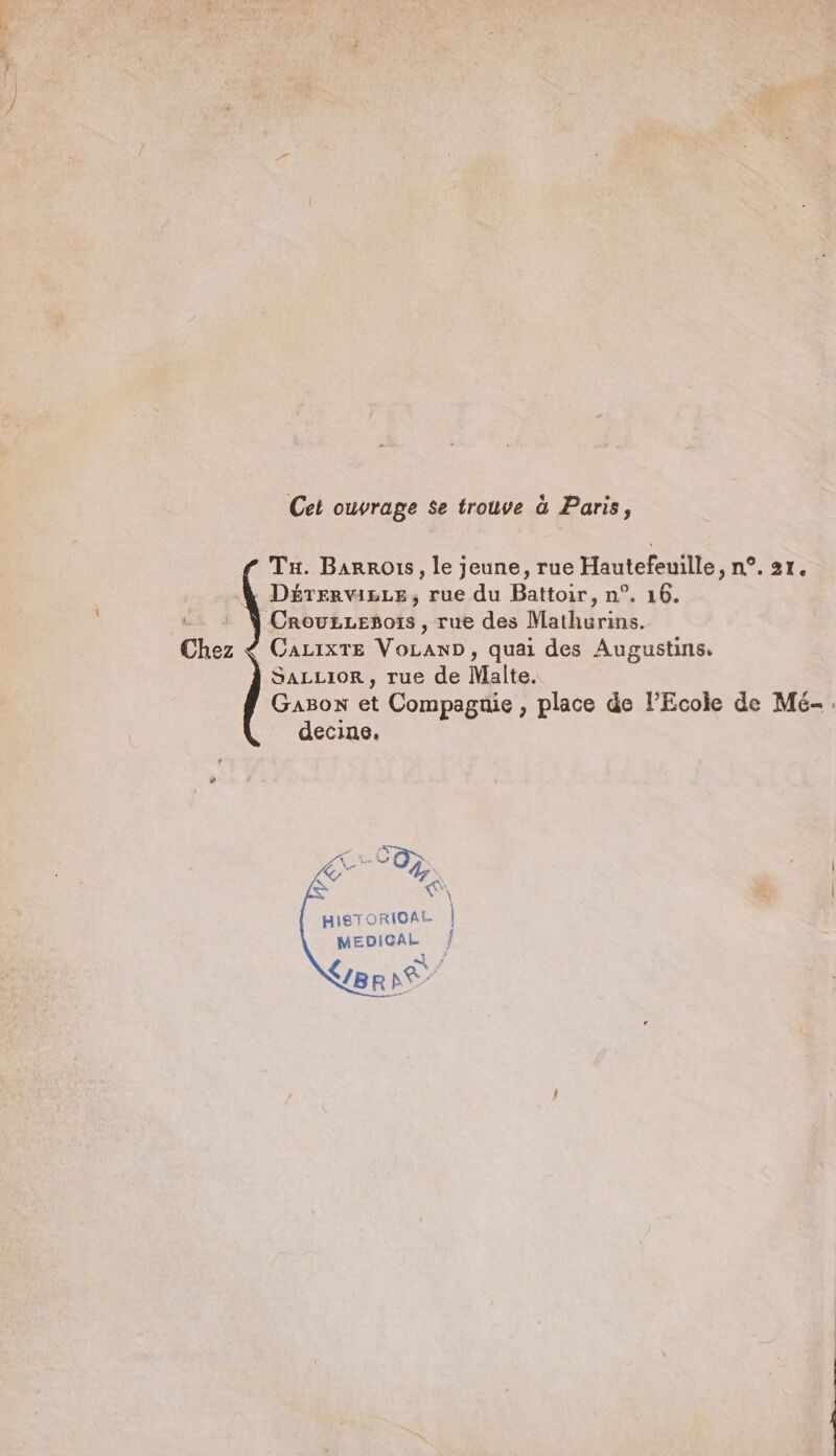 Cet ouvrage se trouve à Paris, Tu. Barros, le jeune, rue Hautefeuille, n°. 21. . DETERVILLE, rue du Battoir, n°. 16. … + À Crouzzegoïs, rue des Mathurins. Chez $ Cazixre VoLanD, quai des Augustins. SALLIOR, rue de Malte. Gazon et Compagnie, place de Ecole de Mé-. decine. HISTORICAL | MEDIGAL