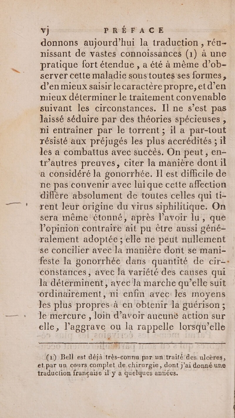 donnons aujourd’hui la traduction , réu- nissant de vastes connoissances (1) a une pratique fort étendue , a été à même d’ob- server cette maladie sous toutes ses formes, d’en mieux saisir lecaractère propre, etd’en mieux déterminer le traitement convenable suivant les circonstances. Il ne s’est pas laissé séduire par des théories spécieuses , ni entrainer par le torrent ; il a par-tout résisté aux préjugés les plus accrédités ; if les a combattus avec succès. On peut, en- tr’autres preuves, citer la manière dont il a considéré la gonorrhée. Il est difficile de ne pas convenir avec luique cette affection diffère absolument de toutes celles qui ti- rent leur origine du virus siphilitique. On sera même étonné, après l'avoir lu, que Popinion contraire ait pu être aussi géné- ralement adoptée ; elle ne peut nuliement se concilier avec la manière dont se mani- feste la gonorrhée dans quantité de cir-&gt; constances, avec la variété des causes qui la déterminent, avec la marche qu’elle suit ordinairement, ni enfin avec les moyens les plus propres à en obtenir la guérison; le mercure , loin d’avoir aucuné action sur elle, l’aggrave ou la rappelle lorsqu'elle | | ee 4 : } ag ; | (1) Bell est déjà très-connu par un traité des. ulcères, et.par un cours complet de chirurgie, dont j’ai donné une traduction française ily a quelques années.