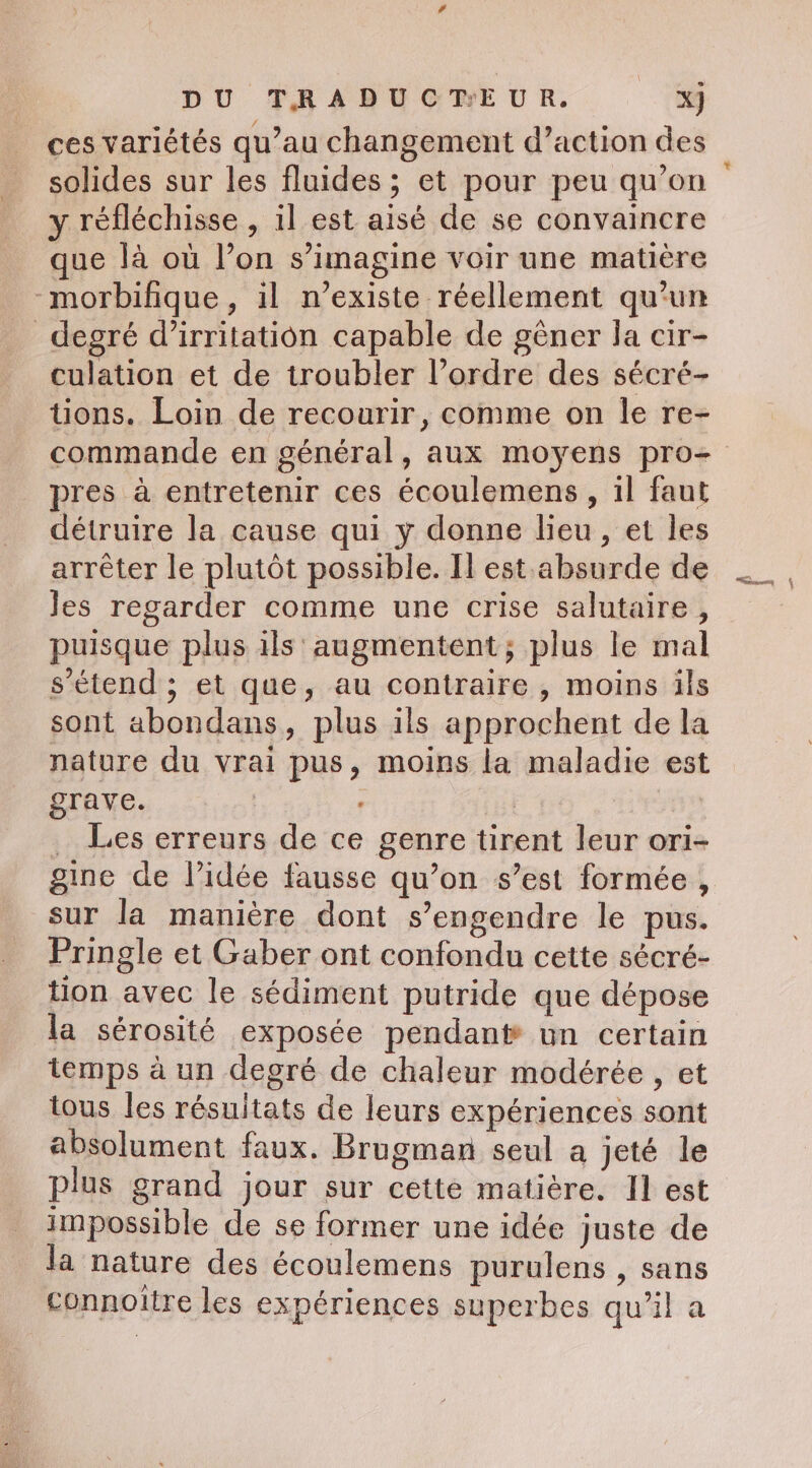 ces variétés qu’au changement d’action des solides sur les fluides ; et pour peu qu’on y réfléchisse , il est aisé de se convaincre que là où l’on s’imagine voir une matière -morbifique, il n’existe réellement qu’un _ degré d’irritatiôn capable de gêner Ja cir- culation et de troubler l’ordre des sécré- tions. Loin de recourir, comme on le re- commande en général, aux moyens pro- pres à entretenir ces écoulemens , il faut détruire la cause qui y donne lieu, et les arrêter le plutôt possible. Il est absurde de les regarder comme une crise salutaire, puisque plus ils augmentent; plus le mal s’étend ; et que, au contraire , moins ils sont abondans, plus ils approchent de la nature du vrai pus, moins la maladie est grave. : _ Les erreurs de ce genre tirent leur ori- gine de l’idée fausse qu’on s’est formée, sur la manière dont s’engendre le pus. Pringle et Gaber ont confondu cette sécré- tion avec le sédiment putride que dépose la sérosité exposée pendant un certain temps à un degré de chaleur modérée , et tous les résultats de leurs expériences sont absolument faux. Brugman seul a jeté le plus grand jour sur cette matière. Il est impossible de se former une idée juste de la nature des écoulemens purulens , sans connoitre les expériences superbes qu'il a