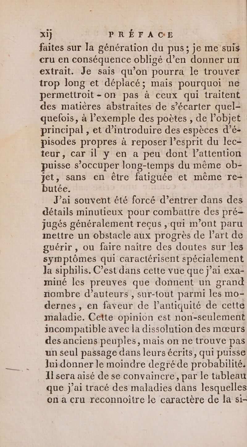 faites sur la génération du pus; je me suis cru en conséquence obligé d’en donner un extrait. Je sais qu’on pourra le trouver trop long et déplacé; mais pourquoi ne permettroit-on pas à ceux qui traitent des matières abstraites de s’écarter quel- quefois, a exemple des poètes , de l’objet principal , et d'introduire des espèces d’é- pisodes propres à reposer l’esprit du lec- teur, car il y en a peu dont l'attention puisse s occuper long-temps du même ob- jet, sans en être fatiguée et même re- butée. | Pai souvent été forcé d’entrer dans des détails minutieux pour combattre des pré= jugés généralement reçus , qui m'ont paru mettre un obstacle aux progrès de l’art de guérir, ou faire naître des doutes sur les syrbptômes qui caractérisent spécialement Ja siphilis. C’est dans cette vue que j’ai exa- miné les preuves que donnent un grand nombre d’auteurs , sur-tout parmi les mo- dernes , en faveur de l’antiquité de cette maladie. Cette opinion est non-seulement incompatible avec la dissolution des mœurs des anciens peuples, mais on ne trouve pas un seul passage dans leurs écrits, qui puisse Juidonner le moindre degré de probabilité: Il sera aisé de se convaincre, par le tableau que j'ai tracé des maladies dans lesquelles on a cru reconnoitre le caractère de la si-