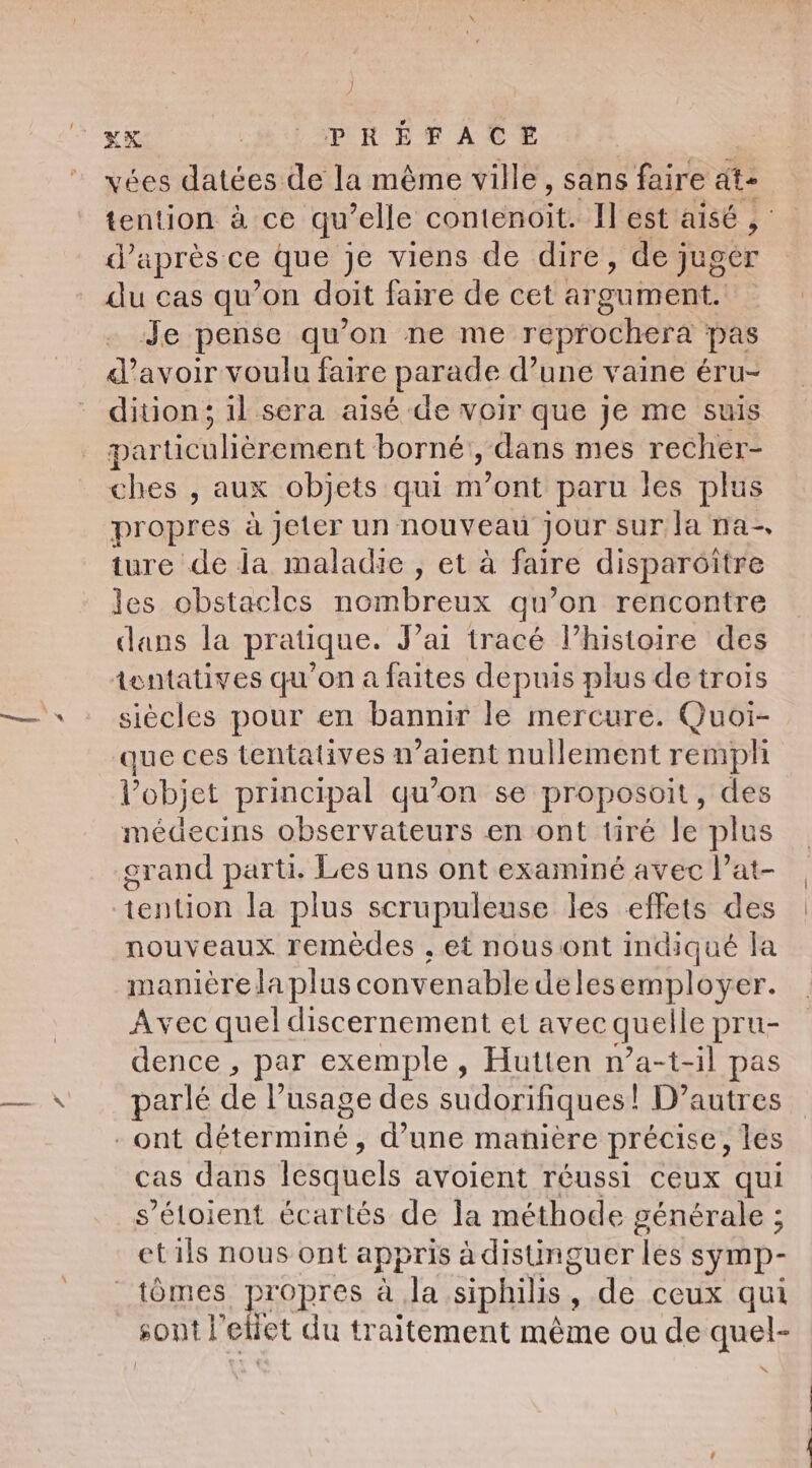 vées datées de la même ville, sans faire at- tention à ce qu'elle contenoit. Il est aisé ,: d’après ce que je viens de dire, de juger du cas qu’on doit faire de cet argument. Je pense qu’on ne me reprochera pas d’avoir voulu faire paie d’une vaine éru- dition; il sera aisé de voir que je me suis particulièrement borné, dans mes recher- ches , aux objets qui m'ont paru les plus propres à jeter un nouveau jour sur la na-. ture de la maladie , et a faire disparoitre les obstacles nombreux qu’on rencontre dans la pratique. J’ai tracé Vhistoire des tentatives qu'on a faites depuis plus de trois siècles pour en bannir le mercure. Quoi- que ces tentatives n'aient nullement rempli l’objet principal qu’on se proposoit, des médecins observateurs en ont tiré le plus grand parti. Les uns ont examiné avec l’at- tention la plus scrupuleuse les effets des nouveaux remèdes , et nous ont indiqué la manière la plus convenable delesemployer. Avec quel discernement et avec quelle pru- dence , par exemple, Hutten n’a-t-il pas parlé del usage des sudorifiques ! D’autres ont déterminé, d’une manière précise, les cas dans lesquels avoient réussi Ceux qui s’étoient écartés de la méthode générale ; etils nous ont appris a distinguer les symp- tomes propres à la siphilis , de ceux qui sont l eliet du traitement méme ou de quel- x
