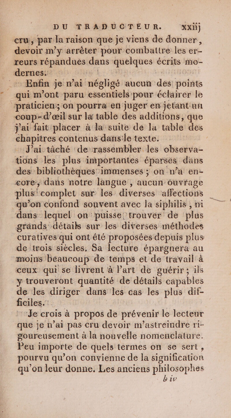 cru, par la raison que je viens de donner, devoir m’y arrêter pour combattre les er- reurs fé esp dans quelques écrits mo- eee | - Enfin je mai méeligs: aucun des points qui m'ont paru essentiels: pour éclairer le ‘praticien:; on pourra en juger en jetant uhh coup-@ceil sur la table des additions, que jai fait placer a la suite de la table des chapitres contenus dans:le texte. | Jai tâché de rassembler les observa- tions les plus importantes éparses dans des bibliothèques immenses ; on n’a en- core, dans notre langue , aucun ouvrage plus” ‘eomplet sur les diverses affections qu’on confond souvent avec la siphilis , m dans lequel on'puisse trouver de plus grands détails sur les diverses méthodes curatives qui ont été proposées depuis plus de trois siècles, Sa lecture épargnera au moins beaucoup de temps et de travail à ceux qui se livrent à Part de guérir; ils y trouveront quantité de détails capables de les diriger dans les cas les plus dif- ficiles. “de crois à propos de prévenir le lecteur que je n’ai pas cru devoir m’astreindre ri- goureusement à la nouvelle nomenclature. Peu importe de quels termes on se sert, pourvu qu’on convienne de la signification qu’on leur donne. Les anciens a a uw