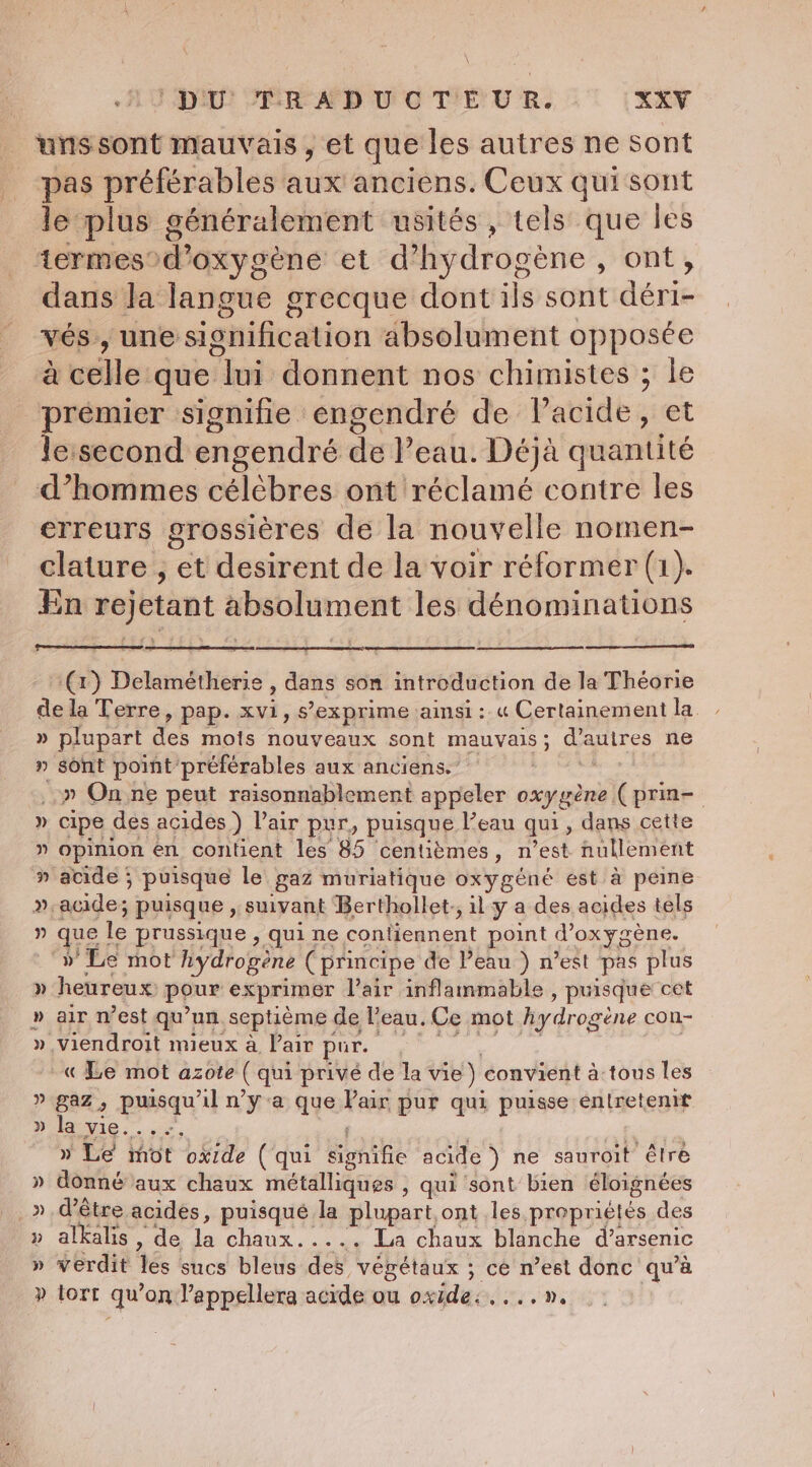 uns sont mauvais, et que les autres ne sont pas préférables aux'anciens. Ceux qui sont le plus généralement usités , tels que les termesod’ oxygène et d’hydrogeéne , ont, dans la langue grecque dont ils sont dérie vés,, une signification absolument opposée à célle: que jour donnent nos chimistes ; le premier signifie engendré de Vacide, et le:second engendré de Peau. Déjà quantité d’hommes célèbres ont réclamé contre les erreurs grossières de la nouvelle nomen- clature , et desirent de la voir réformer (1). En rejetant absolument les dénominations (1) Delamétherie , dans son introduction de la Théorie de la Terre, pap. at s’exprime ainsi: « Certainement la » plupart des mois nouveaux sont mauvais ; 5 dragitres ne » sont point préférables aux anciens.” ..» On ne peut raisonnablement anne ae oxygène (prin- » cipe des acides ) Pair pur, puisque l’eau qui; dans cette ” opinion en contient les 85 centièmes, n’est nullement » acide ; puisque le gaz muriatique oxygéné est à peine » acide; puisque , suivant Berthollet,, il y a des acides tels ” fe le prussique 5 qui ne conbegnent point Voxygene. » Le mot hydrogene (principe de Peau ) n’est pas plus » heureux pour exprimer Pair inflammable , puisque cet » air n’est qu’un septième de l'eau. Ce mot hydrogène con- » viendroit mieux a Pair pur. « Le mot azote ( qui prive de la vie) convient à tous les » gaz, puisqu ul nya que Pair pur qui puisse entretenit » la vie... » Le mot oxide ( qui nie acide ) ne sauroit être » donné aux chaux métalliques , qui sont bien éloignées » alkalis , de Lois La chaux blanche d’arsenic » verdit les sucs bleus des végétaux ; ce n’est donc qu'à » tort qu on l’appellera acide ou oxides.»
