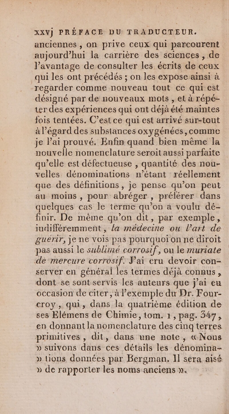 anciennes , on prive ceux qui parcourent aujourd’hui la carrière des sciences , de l’avantage de consulter les écrits de ceux qui les ont précédés ; on les expose ainsi à regarder comme nouveau tout ce qui est désigné par de nouveaux mots , ef à répé- ter des expériences qui ont déjà été maintes fois tentées. C’est ce qui est arrivé sur-tout à l'égard des substances oxygénées,comme je Pai prouvé. Enfin quand bien même la nouvelle nomenclature seroit aussi parfaite qu’elle est défectueuse , quantité des nou- velles dénominations n'étant réellement que des définitions, je pense qu’on peut au moins , pour abréger , prélérer dans quelques cas le terme qu'on a voulu dé- finir. De même qu’on dit, par exemple, indifféremment, /a médecine ou l'art de guérir, je ne vois pas pourquoi on né diroit pas aussi le sublime corrosif, ou le muriate de ‘mercure corrosif. Pai cru devoir con- server en général les termes déjà connus , dont. se sont servis les auteurs que j’ai eu occasion de citer, à l'exemple du Dr. Four- croy,, qui, dans la quatrième édition de ses Elémens de Chimie, tom. 1, pag. 547, en donnantla nomenclature des cing terres. primitives, dit, dans une note, «Nous » suivons dans ces détails les dénomina- » tions données par Bergman. I] sera aisé » de rapporter les noms anciens ».