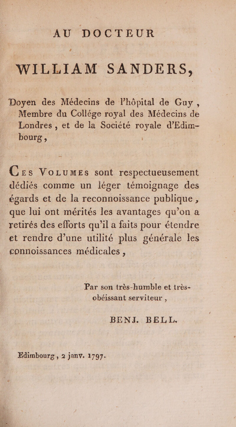 AU DOCTEUR # WILLIAM SANDERS, _ Doyen des Médecins de lPhôpital de Guy , Membre du Collége royal des Médecins de Londres , et de la Société royale d’Edim- bourg, © Crs VorumeEs sont respectueusement dédiés comme un léger témoignage des égards et de la reconnoissance publique , que lui ont mérités les avantages qu’on a retirés des eflorts qu’il a faits pour étendre — et rendre d’une utilité plus générale les connoissances médicales , Par son très-humble et très- obéissant serviteur , BENJ. BELL. Edimbourg , 2 janv. 1797.