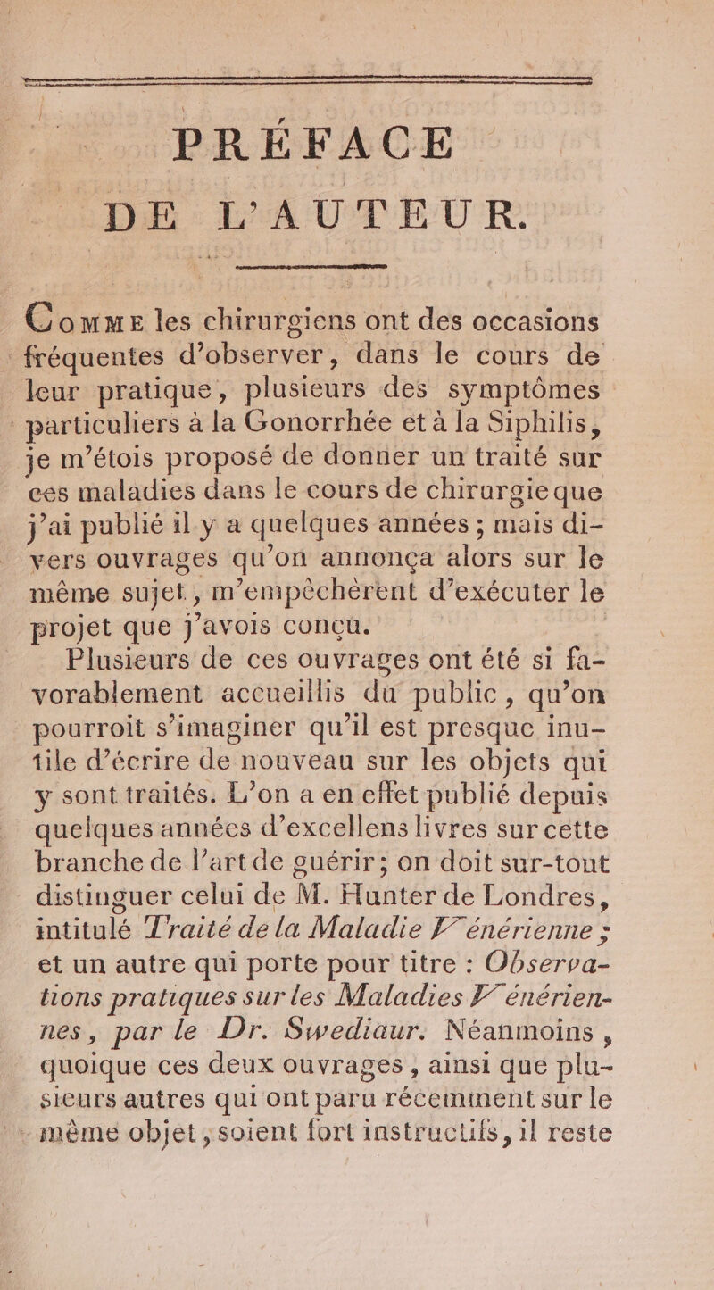 PRÉFACE Pode: EMA UT EUR: Comme les chirurgiens ont des occasions fréquentes d’observer, dans le cours de leur pratique, plusieurs des symptômes particuliers à la Gonorrhée et à la Siphilis, je m’étois proposé de donner un traité sur ees maladies dans le cours de chirurgie que jai publié il y a quelques années ; mais di- vers ouvrages qu'on annonça alors sur le même sujet, m’enpccherent d’exécuter le projet que j’avois concu. | Plusieurs de ces ouvrages ont été si fa- vorablement accueillis du public, qu’on pourroit s’imaginer qu'il est presque inu- tile décrire de nouveau sur les objets qui y sont traités. L'on a en effet publié depuis quelques années d’excellens livres sur cette branche de l’art de guérir; on doit sur-tout distinguer celui de M. Hunter de Londres, intitulé Traité de la Maladie F7 énérienne ; et un autre qui porte pour titre : Observa- tions pratiques sur les Maladies F7 énérien- nes, par le Dr. Swediaur. Néanmoins, quoique ces deux ouvrages , ainsi que plu- sieurs autres qui ont paru réceminent sur le … même objet, soient fort instructifs, il reste