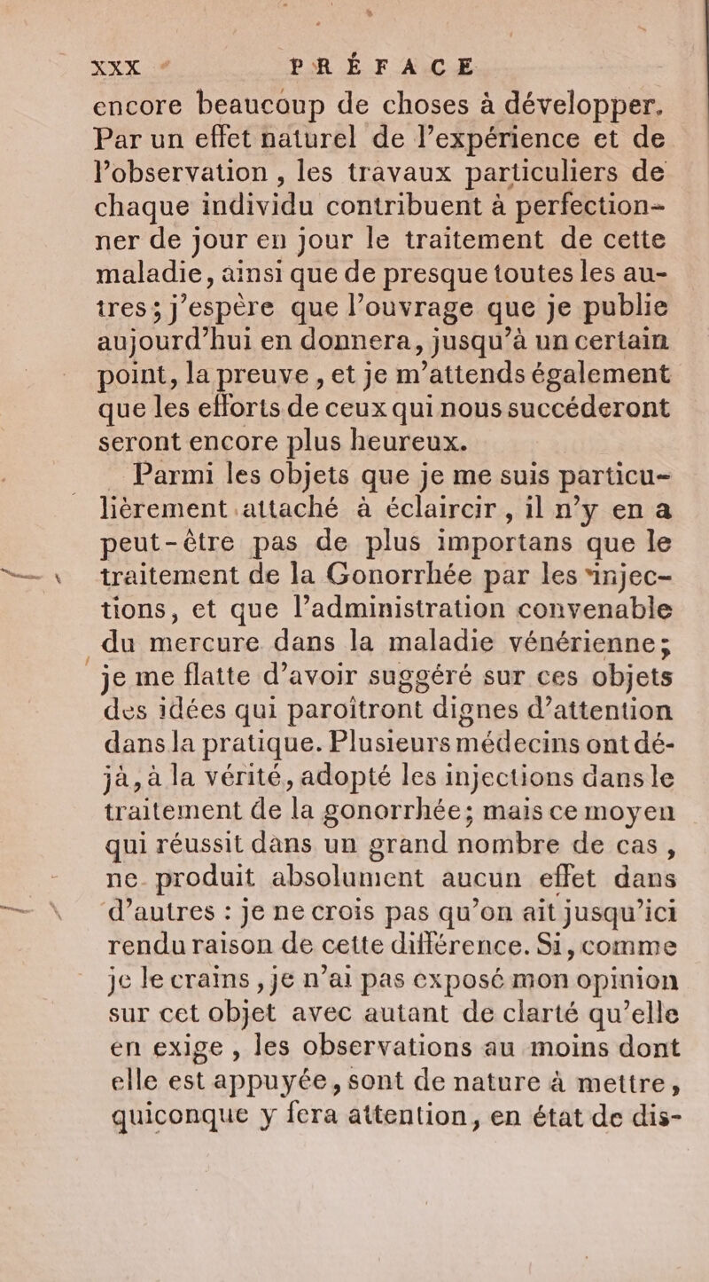 ee. XX. PRÉFACE encore beaucoup de choses à développer. Par un effet naturel de l’expérience et de observation , les travaux particuliers de chaque individu contribuent à perfection- ner de jour en jour le traitement de cette maladie, ainsi que de presque toutes les au- tres; j'espère que l’ouvrage que je publie aujourd’hui en donnera, jusqu’à un certain point, la preuve, et je m’attends également que les efforts de ceux qui nous succéderont seront encore plus heureux. Parmi les objets que je me suis particu- lièrement attaché à éclaircir, il n’y ena peut-être pas de plus importans que le traitement de la Gonorrhée par les injec- tions, et que l’administration convenable du mercure dans la maladie vénérienne; je me flatte d’avoir suggéré sur ces objets des idées qui paroitront dignes d’attention dans la pratique. Plusieurs médecins ont dé- jà, à la vérité, adopté les injections dans le traitement de la gonorrhée; mais ce moyen qui réussit dans un grand nombre de cas, ne. produit absolument aucun effet dans rendu raison de cette différence. Si,comme je le crains , je n’ai pas exposé mon opinion sur cet objet avec autant de clarté qu’elle en exige , les observations au moins dont elle est appuyée, sont de nature à mettre, quiconque y fera attention, en état de dis-