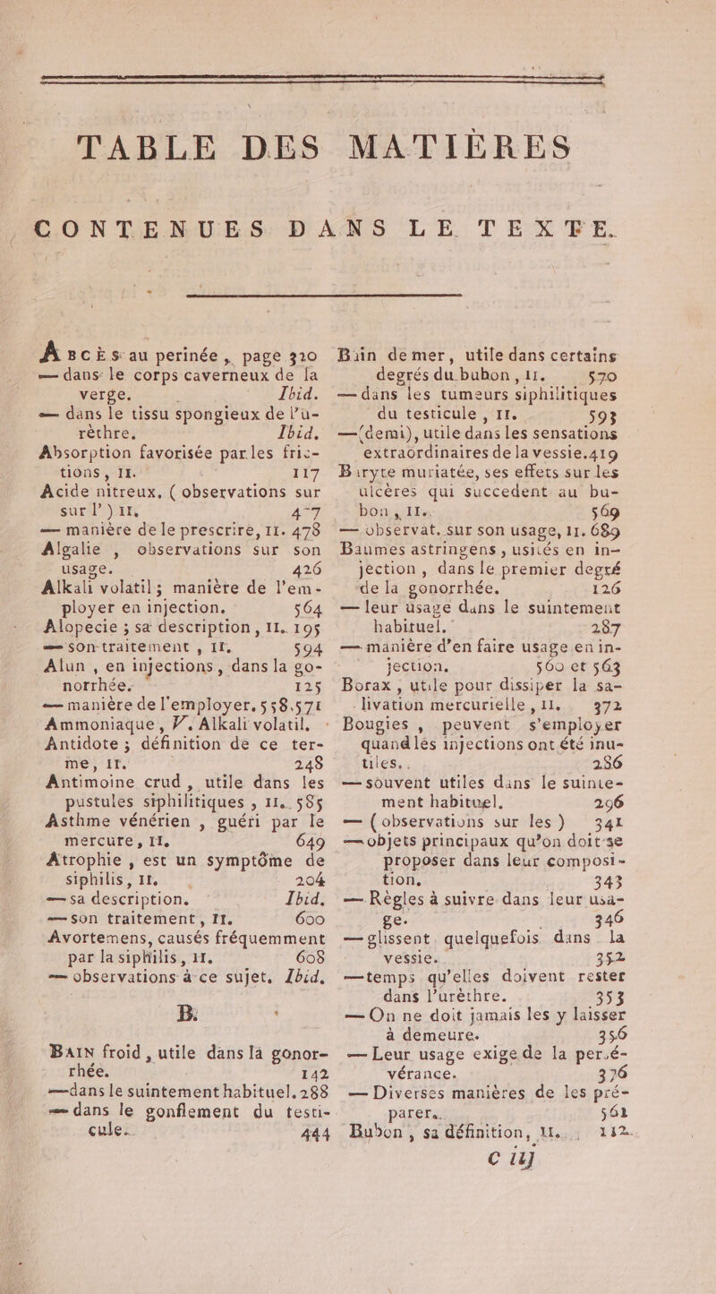 \ Asciks au perinée , page 320 — dans: le corps caverneux de la verge. Ibid. — dans le tissu spongieux de l’u- rèthre, Ibid, Absorption favorisée parles fric- tions, IL. 117 Acide nitreux, ( observations sur sur l’) 14, AT — manière de le prescrire, 11. 478 Algalie , observations sur son usage. 426 Alkali volatil; manière de l'em- ployer en injection. 564 Alopecie ; sa description, II. 195 = sontraitement , If, 594 Alun , en injections, dans la go- norrhée. 125 — manière de l’employer. 558.57 Ammoniaque, V. Alkali volatil. Antidote ; définition dé ce ter- me, IT. 248 Antimoine crud , utile dans les pustules siphilitiques &gt; 116.585 Asthme vénérien , guéri par le mercure, Il. 649 Atrophie , est un symptôme de siphilis, IL 204 — sa description. Ibid, — son traitement, II. 600 Avortemens, causés fréquemment par la siphilis , IT, 608 — observations à ce sujet. Lbid, B. , BAIN froid, nue dans là gonor- rhée. 142 —dans le suintement habituel, 288 — dans le gonflement du testi- cule... 444 Bain demer, utile dans certains degrés du buhon, 11. 570 — dans les tumeurs siphilitiques du testicule , Ir. 593 —{demi), utile dans les sensations extraordinaires de la vessie.419 Biryte muriatée, ses effets sur les ulcères qui succedent au bu- bon, 114 549 — observat. sur son usage, 11. 689 Baumes astringens , usiiés en in- jection , dans le premier degré de la gonorrhée. 126 — leur usage dans le suintement habituel. 287 — manière d’en faire usage en in- jection, 560 et 563 Borax , utile pour ses la sa- _livation mercurielle, 372 Bougies , peuvent s Pts er quand lés injections ont été inu- ules.. 286 — souvent utiles dans le suinte- ment habituel, 296 — (observations sur les) 341 — objets principaux qu’on doit-se proposer dans leur composi- tion, 343 — Règles à suivre dans leur usa- ge. 346 — glissent, que Iquefois dans. la vessie. 352 —temps qu’elles doivent rester dans l’urèthre. 353 — On ne doit jamais les y laisser à demeure. 356 — Leur usage exige de la per.é- vérance. 376 — Diverses manières de les pré- parere.. 561 Bubon, sa spe Me 132. c i