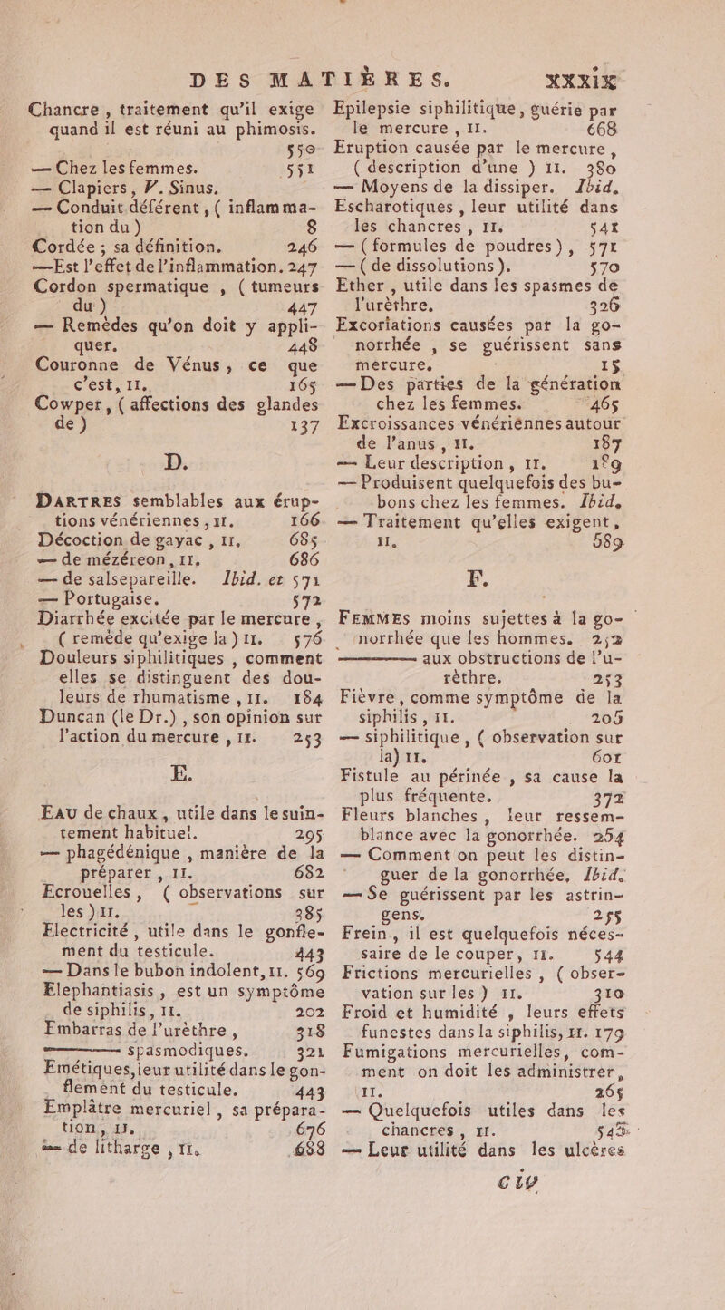 Chancre , traitement qu’il exige quand il est réuni au phimosis. fs 55 — Chez lesfemmes. 551 — Clapiers, V. Sinus. — Conduit déférent , ( inflamma- _ tion du) Cordée ; sa définition. 246 —Est l'effet de l’inflammation. 247 Cordon spermatique , ( tumeurs od uw ) 447 — Remèdes qu'on doit y appli- quer. 448 Couronne de Vénus, ce que c'est, IL. 165 Cowper, ( affections des glandes de ) 137 D. DARTRES semblables aux érup- tions vénériennes , 1. 166 Décoction de gayac , 11, 685 — de mézéreon, II. 686 _— de salsepareiïlle. Ibid. et 571 — Portugaise. 572 Diarrhée excitée par le mercure , ( remède qu’exige la ) 11. Douleurs siphilitiques , comment elles se distinguent des dou- leurs de rhumatisme ,11. 184 Duncan (le Dr.) , son opinion sur l'action du mercure ,1%. 253 E. Eav de chaux , utile dans le suin- tement habitueï. 295 — phagédénique , manière de la préparer , II. 682 Ecrouelles, ( observations sur les )11. # 385 Electricité, utile dans le gonfle- ment du testicule. 443 — Dans le bubon indolent, 11. 569 Elephantiasis , est un symptôme de siphilis, 11. 202 Embatras de l’urèthre , — Spasmodiques. 321 Emétiques,ieur utilité dans le gon- flement du testicule. 443 Emplatre mercuriel , sa prépara- tion, IF. 676 em de litharge , 11. 633 XXXIX Epilepsie siphilitique, guérie par le mercure , Il. 668 Eruption causée par le mercure, ( description d’une ) 11. 380 — Moyens de la dissiper. Jbid. Escharotiques , leur utilité dans les chancres, II. 542 — (formules de poudres), 57% — (de dissolutions ). 570 Ether , utile dans les spasmes de luréthre. 326 Excoriations causées pat la go- _ norrhée , se guérissent sans mercure, | 15 — Des parties de la génération chez les femmes. “465 Excroissances vénériénnes autour de l'anus, 1. 187 — Leur description, 11. 1°9 — Produisent quelquefois des bu- bons chez les femmes. Ibid, — Traitement qu’elles exigent, il, 589. F. FEMMES moins sujettes à la go- © norrhée que les hommes. 2;2 aux obstructions de l’u- rèthre. 253 Fièvre, comme symptôme de la siphilis , 11. , 205 — siphilitique , ( observation sur la) 11, 6or Fistule au périnée , sa cause la plus fréquente. 372 Fleurs blanches, leur ressem- blance avec la gonorrhée. 254 — Comment on peut les distin- guer de la gonorrhée, Jhid. — Se guérissent par les astrin- gens. 255 Frein, il est quelquefois néces- saire de le couper, 11. 544 Frictions mercurielles , ( obser- vation sur les) #1. 310 Froid et humidité , leurs effets funestes dans la siphilis, 1. 179 Fumigations mercurielles, com- ment on doit les administrer, IT. 265 — Quelquefois utiles dans les chancres , 4. § 4 Be — Leur utilité dans les ulcères cw