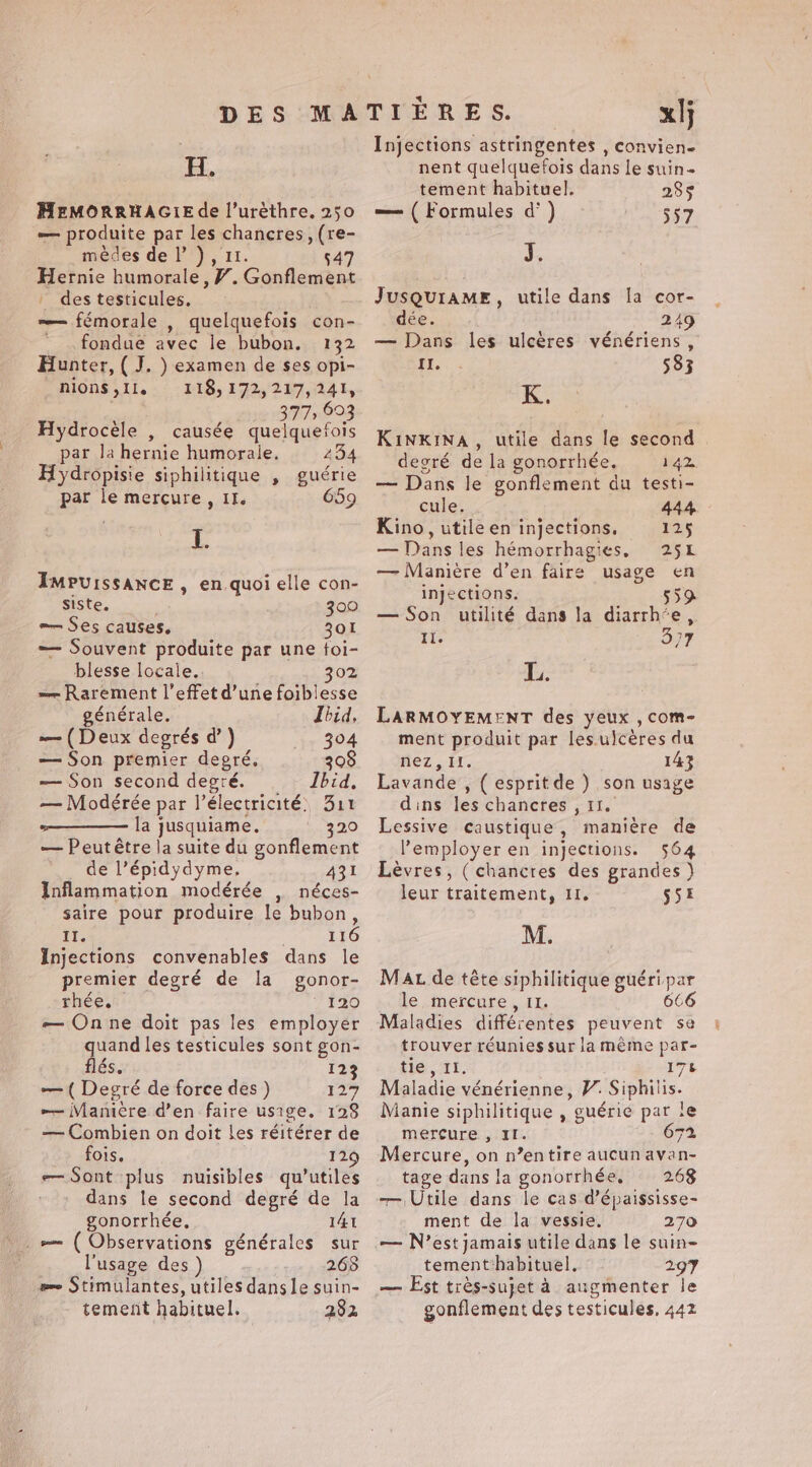 H. MEMORRHAGIE de l’urèthre. 250 — produite par les chancres, (re- mèdes de |’) , 11. 547 Hernie humorale, #. Gonflement | des testicules. — fémorale , quelquefois con- fondue avec le bubon. 132 Hunter, ( J. ) examen de ses opi- AIONS 11, .° : B18, 172%) 217,141, 377, 693 Hydrocèle , causée quelquefois par la hernie humorale. 234 Hydropisie siphilitique , guérie par le mercure, II. 659 I. IMPUISSANCE , en quoi elle con- Siste. 300 — Ses causes. 301 — Souvent produite par une foi- blesse locale. 302 — Rarement l'effet d’une foiblesse énérale. Ibid, — (Deux degrés d’ ) 304 — Son premier degré. 308 — Son second degré. Ibid. — Modérée par l'électricité, 311 la jusquiame. 320 — Peut être la suite du gonflement de l’épidydyme, 431 Inflammation modérée , néces- saire pour produire le bubon, Ei 116 Injections convenables dans le premier degré de la gonor- rhée. ‘120 — On ne doit pas les employer quand les testicules sont gon- flés. 123 — ( Degré de force des) 127 — VManière d’en faire usige. 128 — Combien on doit les réitérer de fois. iz — Sont plus nuisibles qu’utiles dans le second degré de la gonorrhée, 141 _e ( Observations générales sur l'usage des 268 eee Stimulantes, utiles dangle suin- tement habituel. 282 xl Injections astringentes , convien- nent quelquefois dans le suin- tement habituel, 285 — ( Formules d’ ) 557 J. JUSQUIAME, utile dans la cor- dée. 249 — Dans les ulcères vénériens, Frs « 583 KINKINA, utile dans le second | degré de la gonorrhée. 142 — Dans le gonflement du testi- cule. 444 Kino, utile en injections. 125 — Dans les hémorrhagies, 251 — Maniere d’en faire usage en injections. 559 — Son utilité dans la diarrh‘e, ii. OÙ L. LARMOYEMENT des yeux , com- ment produit par les.ulcères du nez, Il. 143 Lavande , ( esprit de ) son usage dins les chancres , 11. Lessive caustique, manière de Pemployer en injections. 564 Lèvres, ( chancres des grandes) leur traitement, II. 55E M. MaL de tête siphilitique guéri par le mercure, 11. 666 Maladies différentes peuvent se trouver réunies sur la même par- ‘ie, 11. 178 Maladie vénérienne, V. Siphilis. Manie siphilitique , guérie par te mercure , II. 67% Mercure, on n’entire aucun avan- tage dans la gonorrhée, = 268 — Utile dans le cas d’épaississe- ment de la vessie. 270 — N’est jamais utile dans le suin- tement habituel, 297 — Est très-sujet à augmenter le gonflement des testicules, 442