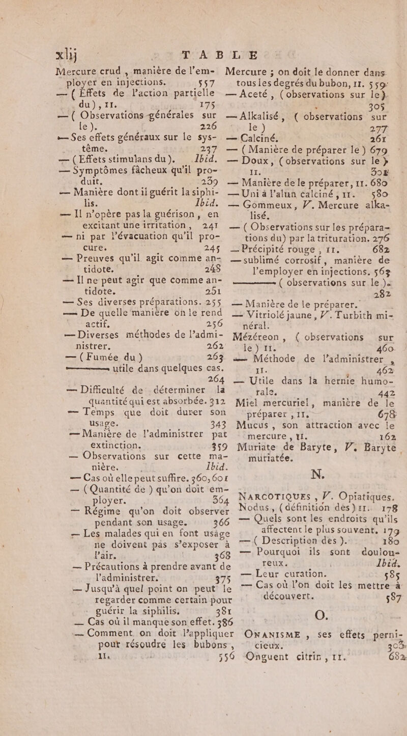 Ai Mercure crud , manière de l’em- ployer en injections. 557 — ( Effets de Vaction partielle du), II. 175 — ( Observations générales sur le). 226 — Ses effets généraux sur le sys- iy téMes 237 — (Effets stimulans du). Ibid. — Symptômes fâcheux qu'il pro- duit. 209 — Manière dont ii guérit la siphi- lis. Ibid. — Il n’opére pas la guérison, en excitant une irritation, 241 — ni par l’évacuation qu il pro- cure. 245 — Preuves qu’il agit comme an- tidote. 248 — Il ne peut agir que comme an- tidote. 251 — Ses diverses préparations. 255 — De quelle manière on le rend actif. 256 — Diverses méthodes de l’admi- nistrer. 262 — ( Fumée du) 263 ———— utile dans quelques cas. 264 — Difficulté de déterminer la quantité qui est absorbée. 312 — Temps que doit durer son usage. 343 — Manière de l’administrer pat extinction. 259 — Observations sur cette ma- nière. Ibid. — Cas otielle peut suffire. 360,601 — (Quantité de ) qu’on doit em- ployer. 364 — Régime qu’on doit GPA pendant son usage. 266 — Les malades quien font usage ne doivent pas s’exposer a l'air. 368 — Précautions à prendre avant de l’'administrer. 375 — Jusqu'à quel point on peut le regarder comme certain pour guérir la siphilis, 381 — Cas où il manque son effet. 386 — Comment on doit lappliquer pour MAS les bubons, ll. 550 Mercure ; on doit le donner dans tousies degrés du bubon, 11. 559: — Aceté , (observations sur le). 305 — Alkalisé, ( observations sur le ) 277 — Calciné. 26% — (Maniere de préparer le) 679 — Doux, (observations sur le } II. 308 — Manière dele préparer, 11. 680 — Uni à l’alun calciné ,11. 580 — Gommeux, V. Mercure alka- lisé. — ( Observations sur les prépara- tions du) par latrituration. 276 — Précipité rouge , IT. 682 — sublimé corrosif , maniere de l’employer en injections. 56% ( observations sur le). 282 — Maniére de le préparer. — Vitriolé jaune, V. Turbith mi- néral. Mézéreon , ( observations sur le) 11. 460. w— Méthode de l’administrer , IT. 462 — Utile dans la hernie humo- rale. 442 Miel mercuriel, manière de le préparer , 11, 67&amp; Mucus , son attraction avec le mercure , YI. 162 Muriate de Baryte, V. Baryte mutiatée. N. NARCOTIQUES , V. Opiatiques. Nodus, (définition des}11r. 178 — Quels sont les endroits qu’ils affectent le plus souvent, 179 — ( Description des ). 180 — Pourquoi ils sont doulou- reux. Ibid. — Leur curation. 585 — Cas où l’on doit les mettre à découvert. 587 O. ONANISME , ses eflets perni- cieux. 30% Onguent citrir , rr. 682