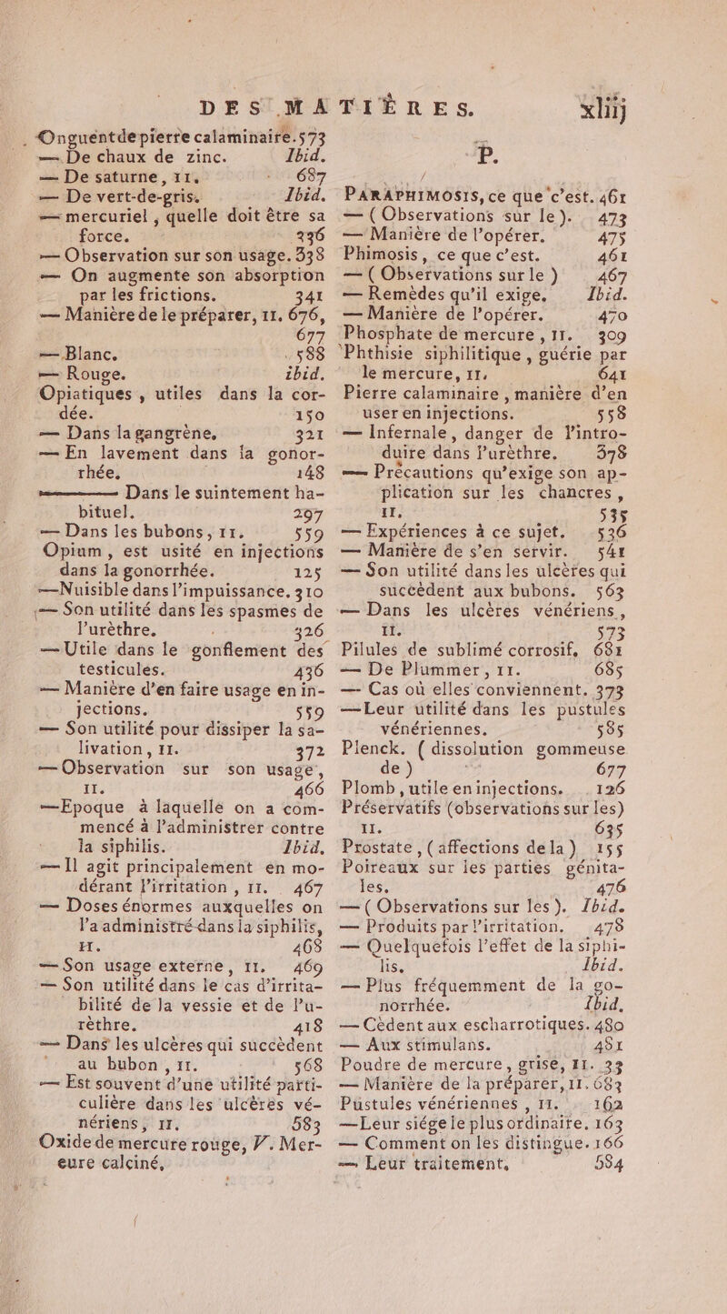 DES MA . Onguentde pierre calaminaire.573 — De chaux de zinc. Ibid. — De saturne, 11. 687 — De vert-de-gris. Lbid. — mercuriel , quelle doit être sa force. 236 — Observation sur son usage. 338 — On augmente son absorption par les frictions. 341 — Manière de le préparer, 11. 676, 77 — Blanc. - 588 — Rouge. ibid. Opiatiques , utiles dans la cor- dée. 150 — Dans la gangrène, 321 — En lavement dans ia gonor- thée. 148 Dans le suintement ha- bituel. 297 — Dans les bubons, 11. 559 Opium, est usité en injections dans la gonorrhée. 0125 —Nuisible dans ’impuissance. 310 — Son utilité dans les spasmes de l’urèthre. 326 — Utile dans le gonflement des testicules. 436 — Manière d’en faire usage enin- jections. 559 — Son utilité pour dissiper la sa- livation, 11. 372 — Observation sur son usage, iis 466 —Epoque à laquelle on a com- mencé à l’administrer contre la siphilis. Ibid, — Il agit principalement en mo- dérant Pirritation , 11. 467 — Doses énormes auxquelles on Va administré dans la siphilis, H. 468 — Son usage externe, 11. 469 — Son utilité dans le cas d’irrita- bilité de la vessie et de l’u- rèthre. 418 — Dans les ulcères qui succèdent au bubon , 11. 568 — Est souvent d’une utilité parti- culière dans les ulcères vé- nériens, II. 583 Oxide de mercure rouge, V. Mer- eure calciné, TIÈRES. xij P. PARAPHIMOSIS, ce que c’est. 46r — (Observations sur le). 473 — Manière de l’opérer. 475 Phimosis, ce que c’est. AGE — ( Observations sur le ) 467 — Remèdes qu’il exige, Ibid. — Manière de l’opérer. 470 Phosphate de mercure , 11. 309 ‘Phthisie siphilitique , guérie par le mercure,11, _ G4x Pierre calaminaire , manière d’en user en injections. 558 — Infernale, danger de lintro- duire dans f’uréthre. 378 — Précautions qu’exige son ap- plication sur les chancres, ls : à ; 535$ — Expériences à ce sujet. 536 — Manière de s’en servir. 54r — Son utilité dans les ulcères qui succèdent aux bubons. 563 — Dans les ulcères vénériens, I. 573 Pilules de sublimé corrosif, 681 — De Plummer, 11. 685 — Cas où elles conviennent. 373 —Leur utilité dans les pustules vénériennes. 585 Plenck. ( dissolution gommeuse de ) A 677 Plomb, utile eninjections. . 126 Préservatifs (observations sur les) II. 635 Prostate , (affections dela) 155 Poireaux sur les parties génita- les, 476 — ( Observations sur les). Zbid. — Produits par Virritation. 478 — Quelquefois l’effet de la siphi- lis. Ibid. — Plus fréquemment de la go- norrhée. {bid, — Cédent aux escharrotiques. 480 — Aux stimulans. ASx Poudre de mercure, grise, 11. 32 — Manière de la préparer, 11.683 Pustules vénériennes , 11. : 162 — Leur siége ie plus ordinaire. 163 — Comment on les distingue. 166 584
