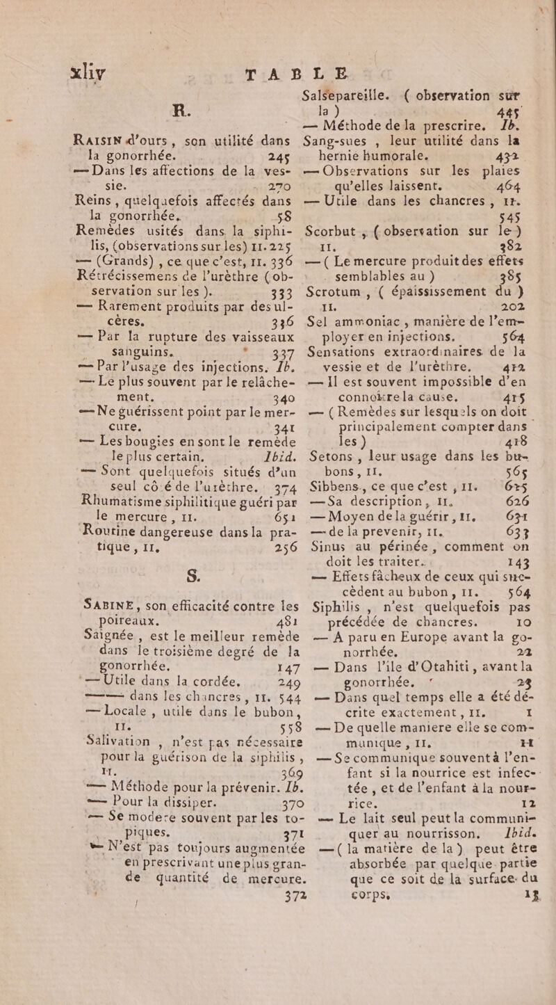 xliy TABLE Salsepareille. ( observation sur R. la 445 ' — Méthode de la prescrire, Jb. Raisin d'ours, son utilité dans la gonorrhée. 245 — Dans les affections de la ves- sie. 270 Reins , quelquefois affectés dans la gonorrhée, 58 Remèdes usités dans la siphi- lis, (observations sur les) 11.225 — (Grands) , ce que c’est, 11. 336 Rétrécissemens de l’urèthre (ob- servation sur les ). 333 — Rarement produits par desul- cères. 336 — Par la rupture des vaisseaux | sanguins. Ra} 937 — Par l'usage des injections. Ib. — Le plus souvent par le relache- ment. 340 — Ne guérissent point par le mer- cure. AT — Les bougies en sont le ronde le plus certain, Ibid. — Sont quelquefois situés d’un seul cô:é de Puréthre. 374 Rhumatisme siphilitique guéri par … le mercure, 11. 651 Routine dangereuse dans la pra- tique , II, 256 S. SABINE, son efficacité contre les poireaux. 481 aignée , est le meilleur remède dans le troisième degré de la gonorrhée, 147 ‘— Utile dans la cordée. 249 =—— dans les chancres, 11. 544 — Locale , utile dans le bubon, ii; 558 Salivation , n’est pas nécessaire pour la guérison de la siphilis , i. 369 — Méthode pour la prévenir. 1b. — Pour la dissiper. 370 — Se modere souvent parles to- | piques. 371 » N'est pas toujours augmentée en prescrivant une plus gran- de quantité de mercure. | 372 Sang-sues , leur utilité dans la hernie humorale. — Observations sur les plaies qu’elles laissent. 464 — Utile dans les chancres , tt 545 Scorbut , ( observation sur le) II. 282 — ( Le mercure produit des effets semblables au ) 385 Scrotum , ( épaississement du } Il. 202 Sel ammoniac , manière de l’em= ployer en injections. 564 Sensations extraordinaires de la vessie et de l’uréthre. 432 — il est souvent impossible d’en connokrela cause, 4Y5 — (Remedes sur lesquels on doit principalement compter dans les ) 418 Setons , leur usage dans les bu- bons, II. 565 Sibbens., ce quec’est ,11. 6%5 —Sa description, I, 626 — Moyen dela guérir, 11. G3t — de la prevenir, il. 633 Sinus au périnée , comment on doit les traiter. 143 — Effets facheux de ceux qui smc- cèdent au bubon, 11. 564 Siphilis , n'est quelquefois pas précédée de chancres. 10 — A paru en Europe avant la go- norrhée. 22 — Dans Vile d'Otahiti, avantla gonorrhée. ” 2 — Dans quel temps elle a été dé- crite exactement, II. I — De quelle maniere elie se com- munique , II. Et — Se communique souvent à l’en- fant si la nourrice est infec-: tée , et de l’enfant ala nour- rice. 12 — Le lait seul peut la communi- quer au nourrisson. Ibid. —(la matière dela) peut être absorbée par quelque. partie que ce soit de la surface: du COrps, 13.