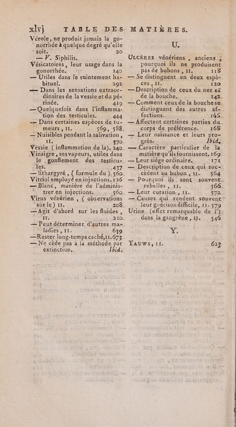 xlvj TABLE DES Vérole, ne produit jamais la go- ‘ norrhée à quelque degré qu’elle soit. 20 — V. Siphilis. Vésicatoires, leur usage dans la gonorthée. _ 140 — Utiles dans le suintement ha- bituel. 292 v= Dans les sensations extraor- dinaires de la vessie et du pé- rinée. 419 — Quelquefois dans l'inflamma- tion des testicules. 444 -— Dans certaines espèces de tu- meurs, Il. 569, 588. — Nuisibles pendant la salivation , II. 370 (Vinaigre , sesvapeurs, utiles dans le .gonflement des testicu- cles. 437 _—lithargyré , ( formule du }). 560 Vitriol employé en injections. 126 — Blanc, manière de l’adminis- ‘, treren injections. . 560 Virus vénérien , ( observations “surle) 11. 208 —Agit d’abord sur ies fluides, IT. Bit 52 TO — Peut déterminer d’autres ma- * ladies , 11. 639 ~—Rester long-temps caché,11.673 — Ne cede pas ala méthode par extinction, Ibid. MATIÈRES. U. ULCÈRES vénériens , anciens ; pourquoi ils ne produisent pas de bubons , 11. 113 — Se distinguent en deux espè- ces: HT 120 — Description de ceux du nez ei de la bouche, 142. — Comment ceux de la bouchese. distinguent des autres af- ci: S TeCUONS. az; 146. — Affectent certaines parties du. corps de préférence. 168 — Leur naissance et leurs pro- Eres. Ibid, —— Caractere particulier de la matière qu’ils fournissent, 169 — Leur siége ordinaire. 17k — Description de.ceux qui suc-. cedent au bubon , 11. 564 — Pourquoi ils, sont souvent. rebelles , xr. 566 — Leur curation, 11. 572 — Causes qui rendent. souvent * _ leur guérisondifficile, 11. 579 Urine. (effet remarquable de 1’) dans la gangrène , 11. 546 Ÿ YAUWS, II. 623