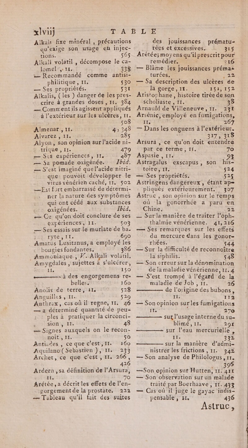se xlvu) Alkali fixe minéral , précautions qu’exige son usage en injec- tions. 565 Alkali volatil , décompose le ca- lomel”, 11, 338 w= Recommandé comme antisi- philitique, 11. 530 — Ses propriétés. 531 Alkalis, (les ) danger de ies pres- crire à grandes doses, 11. 384 — Comment ils agissent appliqués à l'extérieur sur les ulcères, 11. 508 Almenar , 11. 4 ; 345 Alvarez , II. 285 Alyon, son opinion sur l'acide ni- trique , Ie 479 — Ses expériences, Ile 487 — Sa pomade oxigénée. Zbid. — S’est imaginé quel’acide nitri- que: pouvoit développer le virus vénérien caché, 11, 502 —Est fort embarrassé de détermi- ner la nature des symptômes qui ont cédé aux substances oxigénées. Ibid. — Ce qu’on doit conclure de ses expériences, II. DE — Ses essais sur le muriate de ba. ; tyler {i 690 Amatus Lusitanus, a employé les bougies fondantes. 386 _Ammoniaque., V.-Alkali volatil. Amygdales , sujettes à s’ulccrer, TPE 150 -à des engorgemens re- belles. 160 Anolis de terre, 11. 528 Anguilles , 11. 529 Anthrax, cas où il regne, 11. 46 —a déterminé quantité de peu= ples à pratiquer la circonci- sion , II. 48 — Signes auxquels on le recon- noit , II. 50 Antisdes , ce que c’est, II. 160 Aiquilano( Sebastien ), 11. 233 Archet, ce que c’est , II. 266, 426 Ardern ,sa définition de l’Arsura, Il. 70 Arétée,a décrit les effets de l’en- gorgementde la prostate, 222 …— Tableau qu'il fait des suites des jouissances prématu~ rées et excessives. 315 Arétée; moyens qu’il prescrit pour remédier. 216 — Blame les jouissances prémas turées. 22 — Sa description des ulcères de Ja gorge, 11. 151,152 Aristophane, histoire tirée de son scholiaste , 11. 35 Arnauld de Villeneuve, 11. 231 Arsénic, employé en fumigations, IIe 267 — Dans les onguens a l'extérieur. : 317, 318 Arsura , ce qu’on doit entendre pat ce terme, If. 70 Aspasie , II. Astragalus exscapus, son his- toire, IT. 524 — Ses propriétés. 525 Astringens dangereux, étant ap= pliqués extérieurement. 307 Astruc , son opinion sur lé temps où la gonorrhée a paru en Chine. 22 — Surla manière de traiter l’oph- thalmie vénérienne. 41,216 — Ses remarques sur les effets du mercure dans les gonor- rhées. 5 — Sur la dificulté de reconnoitre la siphilis. 548 — Son erreur sur la dénomination de la maladie vénérienne, 11.4 — S’est trompé à l'égard de la maladie de Job , 11. 26 de l’origine des bubons, Il. 112 — Son opinion surles fumigations it 70 sur l’usage interne du su- blimé , 11. 29% ———— sur l'eau mercurielle , II. 332 sur la manière d’admi- nistrer les frictions , II. 342 — Son analyse de Philologus, 11. à 90 —Son opinion sut Hutten, 11. 414 — Son observation sur un malade traité par Boerhaave, 11. 433 — Cas où il juge le gayac indis- pensable , tI. 436 Astruc,