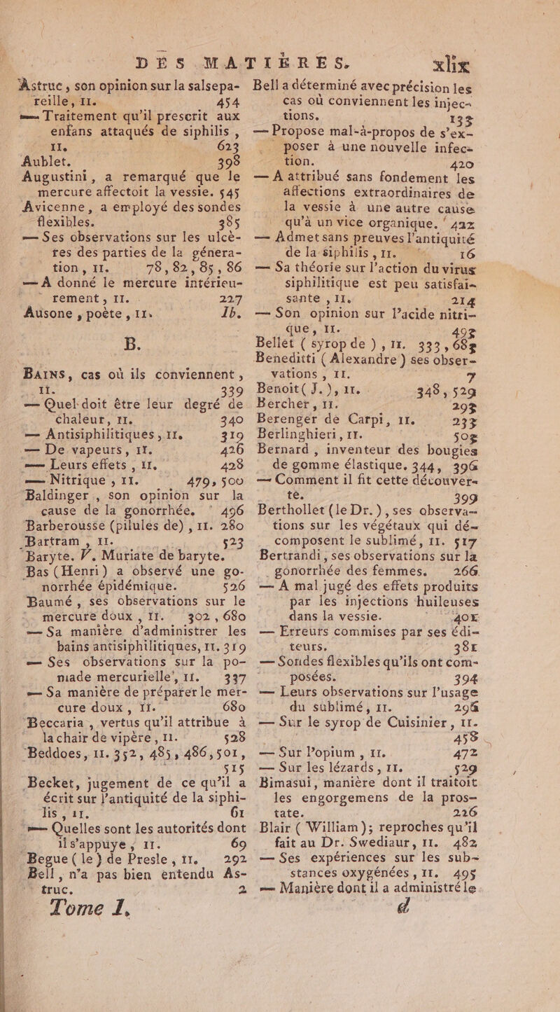 ‘Astruc , son opinion sur la salsepa- reille, 11. 454 = Traitement qu'il prescrit aux enfans attaqués de siphilis , II. 623 Aublet. 398 Augustini, a remarqué que le mercure affectoit la vessie. 545 Avicenne, a employé des sondes flexibles. 385 — Ses observations sur les ulcè- tes des parties de la génera- tion, II. 78 , 82, 85 , 86 — À donné le mercure intérieu- ~-Fement 5 ‘IT. 22.7 Ausone , poète, Ils Ib. B. BAINS, cas où ils conviennent, IT. 339 — Quel doit être leur degré de chaleur, 11. 340 — Antisiphilitiques, 11. 319 — De vapeurs, 11. 426 — Leurs effets , 11, 423 — Nitrique , 11. 4793 500 Baldinger , son opinion sur la cause de la gonorrhée, ‘ 496 Barberousse (pilules de) , 11. 280 Bartram , Il. es 523 Baryte. W. Muriate de baryte. ‘Bas (Henri) a observé une go- norrhée épidémique. 526 Baumé, ses observations sur le mercure doux , II. 302, 680 — $a manière d’administrer les bains antisiphilitiques, 11. 319 — Ses observations sur la po- made mercurielle’, 11. 337 — Sa manière de préparer le mer- cure doux, Ii. 680 “Beccaria, vertus qu’il attribue a lachair de vipére, 11. 528 ‘Beddoes, 11. 352, 485, 486,501, ; 51S Becket, jugement de ce qu’il a écrit sur l'antiquité de la siphi- lis , 11. 61 m— Quelles sont les autorités dont ! ils’appuye, 11. Begue ( le} de Presle, 11. 292 Bell, n’a pas bien entendu As- ‘ truc. 2 tJ xlix Bell a déterminé avec précision les cas où conviennent les injec= tions. 133 — Propose mal-à-propos de s’ex- .. poser à une nouvelle infec tion. 420 — À attribué sans fondement les affections extraordinaires de la vessie à une autre cause qu’à un vice organique. ‘ 42% — Admet sans preuves l'antiquité de la siphilis , rr. 16 — Sa théorie sur l’action du virus siphilitique est peu satisfai-~ sante , II. lig — Son opinion sur l’acide nitri- que, It. Bellet ( syrop de ) , 11. 333 , 68s vations , II. Benoit( J.), ur. 7 48,52 Bercher , 11. uk gs Ce oe 29% Berenger de Carpi, 11. 233 Berlinghieri, 11. 50&gt; Bernard , inventeur des bougies de gomme élastique. 344, 396 — Comment il fit cette découver= te. Berthollet (le Dr. ), ses ob tions sur les végétaux qui dé~ composent le sublimé, 11. 517 Bertrandi, ses observations sur la _gonorrhée des femmes. 2.66. — A mal jugé des effets produits par les injections ‘huileuses dans la vessie. 2 OE — Erreurs commises par ses édi- teurs, 7 &gt;. BSE — Sondes flexibles qu’ils ont com- posées. 394 — Leurs observations sur l’usage du sublimé, 11. 2948 — Sur le syrop de Cuisinier, Ir. F5 à 459 | — Sur Popium, 11. 472 — Sur les lézards, 11. 529 Bimasui, manière dont il traitoit les engorgemens de la pros- tate. 226 Blair ( William); reproches qu’il fait au Dr. Swediaur, 11. 482 — Ses expériences sur les sub~ stances oxygénées , II. 495 m= Manière dont il a administré le