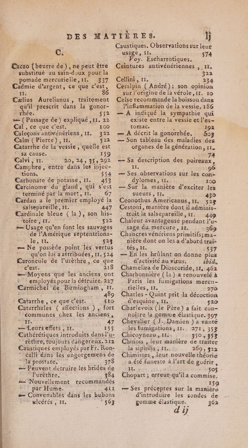 C. Cacao {beurre de), ne peut être substitué au sain-doux pour la pomade mercurielle,11. 337 Cadmie d’argent, ce que c’est, AE: Celius Aurelianus , traitement _ qu'il prescrit dans la gonor- - rhée. 552 ss (Passage de) expliqué , 11. 22 Cal , ce que c’est. 100 Caleçons de en “Its. 222 Calm (Pierre), 522 Catarrhe de la ete quelle est $a Cause. 159 Calvi, 11 “20, 24, 355 292 Camphre, entre dans les injec- ‘tions. 554 Carbonate de potasse , II. 453 Carcinome du gland, qui s’est terminé par la mort, Il. 67 ‘Cardan a le premier employé la salsepareille, 11. 447 Cardinale bleue (la), son his- ‘toire, II. $22 _— Usage qu’en font les sauvages de Amérique septentriona- le, 11. 523 — Ne possède. point ‘es vertus qu'on lui a attribuées, 11. 524 Æaroncule de l’urèthre, ce que Pest. 218 me Moyens que les anciens ont employés pour la détruire. 227 Carmichel | de Birmingham, 11. 489 ‘Gitithe, ce que c’est. 510 Catarrhales ( affections ,) , fort “-¢ommunes chez les anciens, ait ? 47 = Leurs effets , 11. ; RSS Cathérétiques introduits dans l’u- “rèthre, toujours dangereux. 212 Caustiques employés par Fr. Ron- calli dans les engorgemens de Ha prostate, 378 = Peuvent. détruire les brides de Turethre, 384 — Nouvellement recommandés  ‘ par Hume. . AÏI Be Convenablés dans les bubons ‘ulcérés , 11, ‘ * $63 Caustiques. Observations sut leur use Che ue Escharrotiques. on Ceintures antivénériennes , 11. eG 322 Cellini, 11. 234 Cesalpin (André); son opinion sur l’origine de la vérole,1r. 10 Celse recommande la eas dans - Pinflammation de la vessie. 186 — A indiqué la sympathie qui ' existe entre la vessie et l’es~« tomac. ‘198 — À décrit la gonorrhée, 503 — Son tableau des maladies des organcs de la génération, 11. 74 == Sa description des poireaux, ii, — Ses observations sur les cate _ dylomes, IL. 100 — Sur la manière d’exciter les SUEUTS , Ils | 439 Ceonothus Americanus, 11. 529 Cestoni, manière dont il ne ~ troit Ja salsepareilie, 1 449 Chaleur avantageuse nag Vu» sage du mercure, Ir. 369 Chancres vénériens primitifs; ma- niere dont on les a d’abord trai- “téss 34. 537 En les brûlant on donne plus ... d'activité au virus; zbid, Chamelæa de Dioscoride, 11, 462 Charbonnière ( la )-a renouvelé à Paris les fumigations mercu- tielles, 11. 270 Charles - Quint prit da décoction d’esquine 1. $20 Charlevoix (le Père) a fait con= _noitre la gomme élastique, 397 Chevalier ( J:;.Damien ) a vanté les fumigations, Ils. 271, 353 Chicoyneau,, 11.» 3503252 - Chinois ,, ene maniere de traiter la siphilis ; 11., 269, 322 Chimistes,, leur. nouvelle théorie -a.été funeste à ae art de guérir , ss | 50$ Chopart ; erreur qu'ila commise. 159 — Ses préceptes sur la manière d'introduire les sondes de gomme élastique. 362 d'y