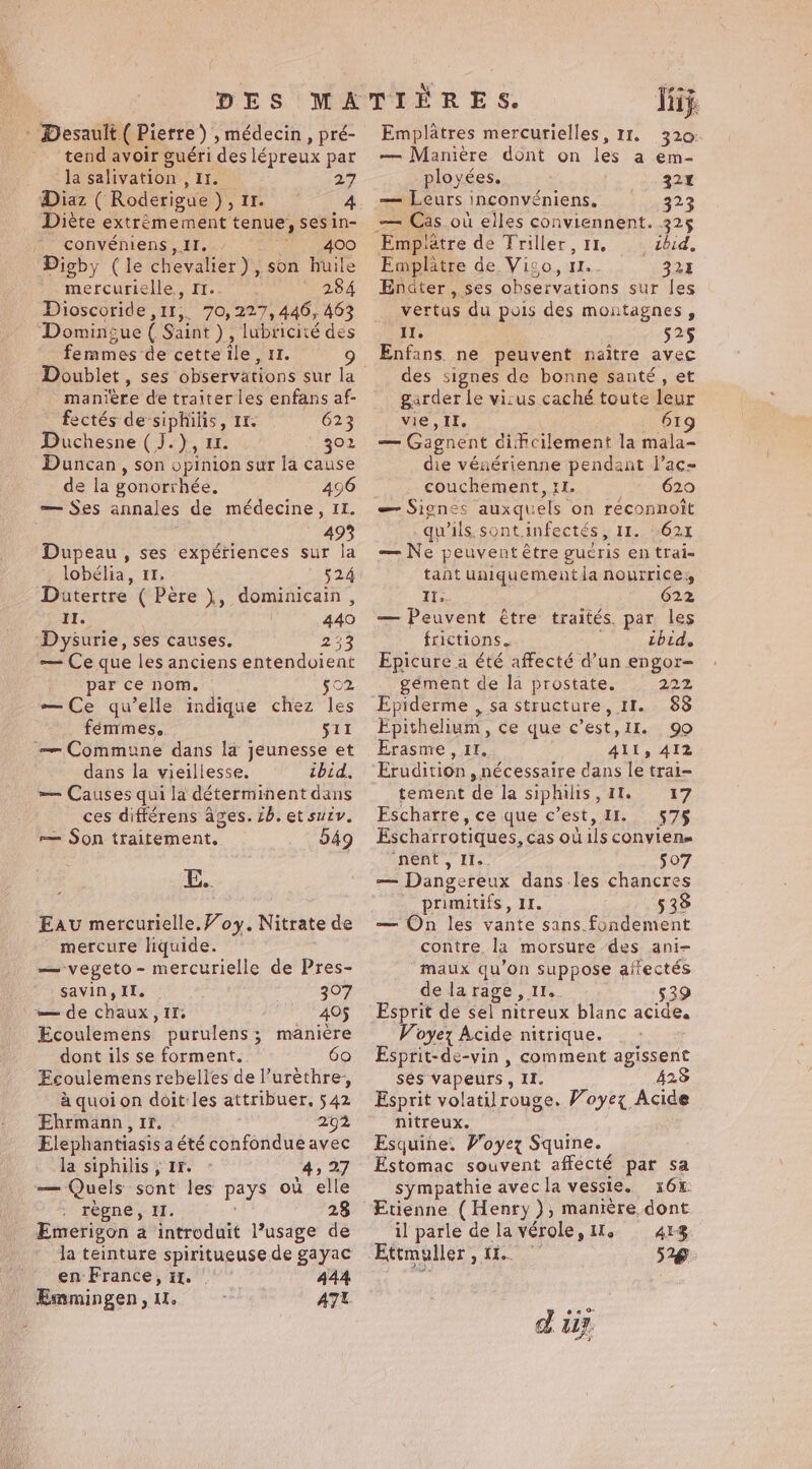- Desault ( Pierre) , médecin , pré- tend avoir guéri des lépreux par la salivation , It. 27 Diète extrêmement tenue, sesin- | convéniens, IT. 400 Digby (le chevalier), son huile mercurielle., I1.. 284 Dioscoride ,11,. 70,227, 446, 463 Domingue ( Saint ) , lubricité des femmes de cette ile, 11. 9 manière de traiter les enfans af- fectés de siphilis, 11. 623 Duchesne (J.), 1. 302 Duncan, son opinion sur la cause de la gonorrhée, 496 — Ses annales de médecine, II. 493 Dupeau , ses expériences sur la lobélia, 11, 524 Datertre ( Père ), dominicain , II. | 440 Dysurie, ses causes. 233 — Ce que les anciens entendoient par ce nom. 502 — Ce qu’elle indique chez les fémmes,.. 511 — Commune dans la jeunesse et dans la vieillesse. ibid, — Causes qui la déterminent dans ces différens ages. 7b. et suzy, = Son traitement. 549 Eau mercurielle.Voy, Nitrate de mercure liquide. — vegeto- mercurielle de Pres- savin, IL. 307 — de chaux, Ir; 405 Ecoulemens purulens; manière dont ils se forment. 60 Ecoulemens rebelles de l’urèthre, à quoi on doit:les attribuer. 542 Ehrmann, 11. 292 Elephantiasis a été confondueavec la siphilis , Ir. 4, 27 — Quels sont les pays où elle règne, I. 23 Emerigon a introduit l’usage de en France, tH. 444 Emmingen, 1. ATL Pom Thy. Emplatres mercurielles, 11. 320: — Maniere dont on les a em- ployées. 324 — Leurs inconvéniens, 323 Empiatre de Triller, 11. ébid. Emplatre de. Vigo, 1... 325 Endter, ses observations sur les vertus du pois des montagnes, Il. 52$ Enfans ne peuvent naître avec des signes de bonne santé, et garder le vi:us caché toute leur vie, Il. 619 — Gagnent dificilement la mala- die vénérienne pendant l’ac- couchement, rl. 10e GLO — Signes auxquels on reconnott qu'ils. sont.infectés, 11. 621 — Ne peuvent être gucris en trai- tant uniquementla nourrice, Ile, 622 — Peuvent être traités. par les frictions. ibid. Epicure a été affecté d’un engor- gément de la prostate. 222 Epiderme , sa structure, 11. 88 Épithelium, ce que c’est,ir. 90 Erasnre , It. AIL, 412 Erudition , nécessaire dans le trai- tement de la siphilis, 11 17 Eschatre, ce que c’est, II. 957$ Escharrotiques, cas où ils convien= nent , II.. 507 — Dangereux dans les chancres primitifs, 11. 538 — On les vante sans.fondement contre la morsure des ani- maux qu’on suppose aifectés de larage , I1.. 539 Esprit de sel nitreux blanc acide, Voyez Acide nitrique. Esprit-de-vin , comment agissent ses vapeurs, II. 425 Esprit volatilrouge. Voyez Acide nitreux. Esquine. Voyez Squine. Estomac souvent affecté par sa sympathie avecla vessie. i166: Etienne (Henry ), manière dont il parle de lavérole, il. 41%