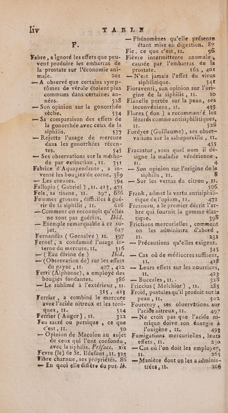 liv F. Fabre , a lgnoré les effets que peu- _ vent produire les embarras de la‘ prostate sur l’économie ani- male. : 201 —A observé que certains symp- tomes de vérole étoient plus communs dans ‘certaines an- nées. 528 — Son opinion sur la gonorrhée sèche. 534 =~ Sa comparaison des effets de la gonorrhée avec ceux de la siphitis. §37 — Rejette usage de mercure cans les gonorrhées récen- tes. 545 — Ses observations sur la métho- de par extinction, II. 351 Fabrice d’Aquapendante , a in- venté les bougies de corne, 389 — Les creuses. 394 Fallopio ( Gabriel ) ,1I. 413,475 Fels,sa tisane, 11. 297, 636 Femmes grosses, difficiles à gué- rir de la siphilis , tr. 616 : — Comment on reconnoit qu’elles ne sont pas guéries, Ibid. — Exémple remarquable à ce su- jet. 6L7 Fernandes ( Gonsalve ) 11. 397 Fernel, a condamné I’usage in- terne du mercure, II, 316 — (Eau divine de ) Ibid, — (Observation dé) sur les effets du gayac , iI. 407 , 422 Ferri (Alphonse), a employé des bougies fondantes. 386 Le sublimé à l'extérieur , 1. enr 315 ; 423 Ferriar , a combiné le mercure ques, It. 514 Ferrier ( Auger}, 11. 322 Feu sacré ou persique , ce que c'est , if. 50 — Opinion de Macolon au sujet de ceux qui l’ont confondu, avec lasiphilis. Préfuce. . xix Fevre (le) de St. Idefont., 11. 323 Wibre charnue, ses propriétés. 86 æ En quoi elle diffère du pus. 48. — Phénomènes qu’elle présente étant mise en digestion. 87 Fic, ce que c’est, II. 96 Fièvie intermittente anomale, ‘ causée par l’embarras de la _ prostate. 162 , 40X — N'est jamais l'effet du virus siphilitique. 541 Fioraventi, son opinion sur l’ori- gine de la siphilis, 11. 10 Fianelle portée sur la peau, ses _ inconvéniens, Ef. 433 Flores (don ) arecommanzé les lézards comme antisiphilitiques, Il. 525 Fordyce (Guillaume), ses obser= vations sur la salsepareille , 11. | 455 Fracastor , sous quel nom il dé- signe la maladie vénérienne,, Il. : — Son opinion sur l’origine de la siphilis , 11. 7 : — Sur les vertus du citron, Il. 506, Frank, admet la vertu antisiphili- tique de l’opium, 15. 471 Fresneau, a le premier décrit |’ar- bre qui fournit la gomme élas- tique. 398 Frictions mercurielles , comment on les administra. d’abord , II. 23% — Précautions qu’elles exigent. ; €. 345 — Cas où de médiocres suffisent, IL, AIG — Leurs effets sur les nourrices, IL. 423 — Buccales , 11.- 328 Friccius( Melchior) ,11. 285% Froid, pustules qu’il produit sur la peau, Il. 502 Fourcroy , ses observätions sur l’acide uitreux , 11. 497 Ne croit pas que l’acide ni- trique doive son énergie a l’oxigène , Il. 493 Fumigations mercurielles , leurs effets, 11. 230 =~ Cas où l’on doit les employer, ss Es 26$ — Manière dont onles à adminis- trées, Ile 266