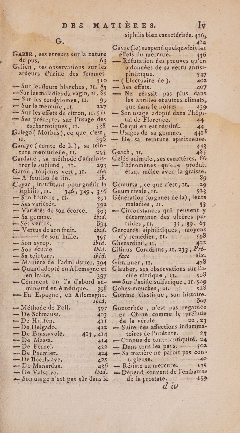 DES MATIÈRES. ly ys, siphilis bien caractérisée. 416, G. 424 ae Gayac (le) suspend quelquefois les GABER , ses erreurs surla nature _ effets du mercure. 436 - du pus. an 63 =» Réfutation des preuves qu’on Galien , ses observations sur les ardeurs d’urine des femmes. ; SLO e— Sur lesfleurs blanches, 11. 83 —Sur les maladies du vagin, 11. 85 — Sur les condylomes, 11. 99 — Sur le mercure , 11. 227 — Sur les effets du citron, 11.511 “= Ses préceptes sur l’usage des . escharrotiques , 11. 538 Galego ( Morbus), ce que c’est, II. 396 Garaye { comte de la), sa tein- ture mercurielle, 11. 295 Gardane , sa méthode d’adminis- _‘trer le sublimé , 11. 293 Garou, toujours vert, II. 466 — À feuilles de lin. ib. Gayac , insuffisant pour guérir la -Siphilis , 11. 346, 349, 356 — Son histoire , 11. 391 — Ses variétés, - 392 — Variétés de son écorce. 393 — Sa gomme. ibid, — Ses vertus, 394 — Vertus de son fruit. ibid. , — de son huile. 395 — Son syrop. tbid, æ— Son écume thid. — Sa teinture. ibid, — Manière de l’administrer. 394 — Quand adopté en Allemagne et en Italie, 7 æ— Comment on l’a d’abord ad- mipistré en Amérique. 393 w— En Espagne, en Ajlemagne. ; bots Habide — Méthode de Poll. 397 — De Schmauss. 403 — De Hutten. ALL — De Delgado. 412 — De Brassavole, 413,414 æ= De Massa. 414 — De Fernel. 422 -— De Paumier. 424 — De Boerhaave. 425 = De Manardus, 436 — De Valsalva. ibid. =» Son usage n’est pas sûr dans la _ a données de sa vertu antisi- _philitique. 337 — ( Electuaire de ). 402 — Ses effets. 407 — Ne réussit pas plus dans les antilles et autres climats, que dans le nôtre . 439 — Son usage adopté dans l’hôpi- tal de Florence. 44 — Ce qui en est résulté. 44 — Usages de sa gomme, 44 — De sa teinture. spiritueuse. | 443 Geach, 11. 485 Gelée animale , ses caractères. $6 — Phénomènes - qu’elle produit étant mêlée avec: la graisse. | 89 Gemursa , ce que c'est, 1% 29 Geum rivale, 11. 523 Génération (organes de la) , leurs maladies , 11. 33 — Circonstances qui peuvent -y déterminer des ulcères pu- trides , IT, 35, 39, 63 Gerçures- siphilitiques , moyens d’y remédier, I. 598 Gherardini , 11, 472 Gilinus Coradinus, 11, 233, Pré- face Li BREL Girtanner, It. 478 Glauber, ses observations sur l’a- cide nitrique , 11. 508 = Sur l’acide sulfurique , 11. 509 Gobes-mouches, 11. : 528 Gomme élastique , son histoire. 082 | &gt; 564907 Gonorrhée , n’est pas regardée en .Chine comme. le prélude _de la vérole. 22,23 — Suite des affections inflamma- toires de l’urèthre. 2% — Connue de toute antiquité. 24 — Dans tous les pays. - 502 — Sa matière ne paroit pas con: tagieuse. 40 — Résiste au mercure. 136 w~ Dépend souvent de l'embarras de la prostate. 159 dw
