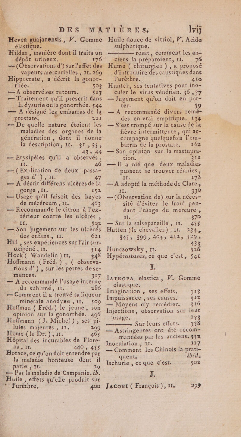 élastique. - Hildan , manière dont il traita un dépôt urineux, 176 — (Observations d’) sur l'effet des vapeurs mercurielles , 11. 269 Hippocrate, a décrit la gonor- thée. “08 — À observéses retours. 513 — Traitement qu’il prescrit dans . la dysurie ou la gonorrhée. 544 — À désigné les embarras de la prostate. id 22 — De quelle nature étoient les maladies des organes de la génération , dont il donne la description, If. 31,35, 43; 44 — Erysipèles qu’il a observés, 5 as 46 — ( Explication de deux passa- esd’ ), I. 47 — A décrit différens uicères de la gorge , II. bee — Usage qu'il faisoit des bayes de mézéreum , II. 463 — Recommande le citron a l’ex- térieur contre les ulcères , 11: 502 ‘— Son jugement sur les ulcères des enfans , 11. 621 Hill , ses expériences sur l’airsur- oxigéné , IL. 514 “Hock ( Wandelin ) 11, 348 ‘Hoffmann (Fréd.) , ( observa- tions d’) , sur les pertes dese- mences. 317 — À recommandé l’usage interne du sublimé, 11. 286 — Comment il a trouvé sa liqueur minérale anodyme ,II. 509 Hoffman ( Fréd.) le jeune, son opinion sur la gonorrhée. 496 Hoffmann (J. Michel), ses pi- lules majeures , 11. 299 Home (le Dr. ), 1. 46 Hôpital des incurables de Flore- na, It. 440 , 455 Horace, ce qu’on doit entendre par la maladie honteuse dont il Hé parles Il 20 — Par la maladie de Campanie, 2b. Huile , effets qu’elle produit sur Pr Purethre, à 400 LE Iviy sulphurique. rosat, comment les an= ciens la préparoient, 11. | 76 Hume ( chirurgien ) , a proposé d'introduire des caustiques dans l’urèthre. 410 Hunter, ses tentatives pour ino- culer le virus vénérien. 36 ,37 — Jugement qu’on doit en por- ter. ve 39 — À recommandé divers remè- des en vrai empirique. 134 — S’est trompé sur la cause de la fièvre intermittente, qui ac- compagne quelquefois lem- barras de la prostate, 162 — Son opinion sur la mastupra- tion. 31 — Il a nié que deux maladies pussent se trouver réunies, Il. 172 — À adopté la méthode de Clare, oe 330 — (Observation de) sur la néces- sité d'éviter le froid pen- dant l’usage du mercure, it, 370. — Sur la salsepareille , 11. 455$ Hutten (de chevalier) , 11. 234, 345» 399: 404, 4125 529; 433 Hunczowsky , 11. 526 Hy pérostoses, ce que c’est, 54 J. IATROPA elastica, VP. Gomme elastique. | Imagination , ses effets. 313 Impuissance , ses causes. 312 — Moyens d'y remédier. 316 Injections, observation sur leur usage. 133 Sur leurs effets. 338 — Astringentes ont été recom- mandées par les anciens. $52 Inoculation , 11. 117 — Comment les Chinois la prati- quent. ibid. Ischurie , ce que c'est. 502 | J. Jacogr ( François ), 1. 299
