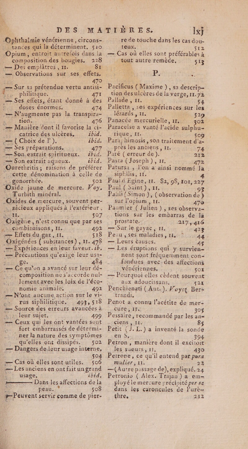 -Ophthalmie vénérienne, circons- tances qui la déterminent, 510 Opium, entroit autrefois dans la composition des bougies, 228 »— Des emplatres , 11. SI — Observations sur ses effets, bk . 47° in Sur sa prétendue vertu antisi- philitique. ATI — Ses effets, étant donné à des doses énormes. 474 — N’augmente pas la transpira- tion. 476 ‘= Manière dont il favorise la ci- _ catrice des ulcères. zbid. .— { Choix de l’). ibid. = Ses préparations. 477 .æ $Son.extrait spiritueux. zbid, -— Son extrait aqueux. ibid. -Ourethritis; raisons de préférer :, Cette dénomination a celle de _. gonorrhée. 502 Oxide jaune de mercure. Voy. = Furbith minéral. Oxides de mercure, souvent per- nicieux appliqués a l’extérieur , ner hs 507 Oxigéne, n’est connu que par ses _.combinaisons, II. 492 — Effets du gaz, 11. 518 Oxigénées ( substances) , 11. 478 — Expériences en leur faveur. cb, — Précautions qu’exige leur usa- fx 8e | 484 _— Ce qu'on a avancé sur leur dé- composition ne s'accorde nul- Jementavec les loix de l’éco- nomie animale, 492 — N’ont. aucune. action sur Îe vi- -» rus siphilitique. 493,518 — Source des erreurs avancées a 4.8 leur sujet. 499 — Ceux qui les ont vantées sont fort embarrassés de détermi- ner la nature des symptômes qu’elles ont dissipés. 502 — Dangers deleur usage interne, 504 — Cas où elles sont utiles. 506 -— Les anciens en ont fait un grand usage, Lbtd, pme Dans les affections de la peau. 508 Peuvent servir comme de pier- @ Ix} re de touche dans les cas dou- teux. fiz — Cas où elles sont préférables à . tout autre remède, 513 PTS hae Pacificus ( Maxime ) , sa descrip- tion desulcères de la verge, 11.72 Pallade , 11. 54 Palletta , ses expériences sur les lézards , II, 529 Panacée mercurielle, Ir, 302 } DEN HIQUES AT...) 50g Paray himosis , $00 traitement d’a- pres les anciens, Ir. tered Paré ( erreur de). | 212 Pasta (Joseph), 11. 472 Patursa , l’on a ainsi nommé la siphilis, 11. 4 Paul d Egine, 11. $2, 98, 101, 227 Paul ( Saint), 11, 93 Paull { Simon ), (observation de } sur l’opium , 1. . ATe Paumier ( Julien) , ses observa- tions sur les embarras de la prostate, 2175-416 -— Sur le gayac, II. 423 Peau , ses maladies, 11, Ag. — Leurs causes. | 45 — Les éruptions qui y survien- nent sont fréquemment con- fondues avec.des affections vénériennes, Sox — Pourquoi elles cèdent souvent aux adoucissans. 525 Penchienati ( Ant.). Voyez Bers trandi, Penot a connu l’acétite de mer cure, If. 305 Pessaire , recommandé par les an- clens , It. 85 Petit (J. L.) a inventé la sonde en 5, 394 Petron, manière dont il excitoit les sueurs, if, 430 Petrone, ce qu’il entend par pura mulier, 11. 2% —(Autre passage de), expliqué.24 Petronio ( Alex. Trajan ) a em ployéle mercure précinité per se dans les caroncules de l’urè- thre. 212