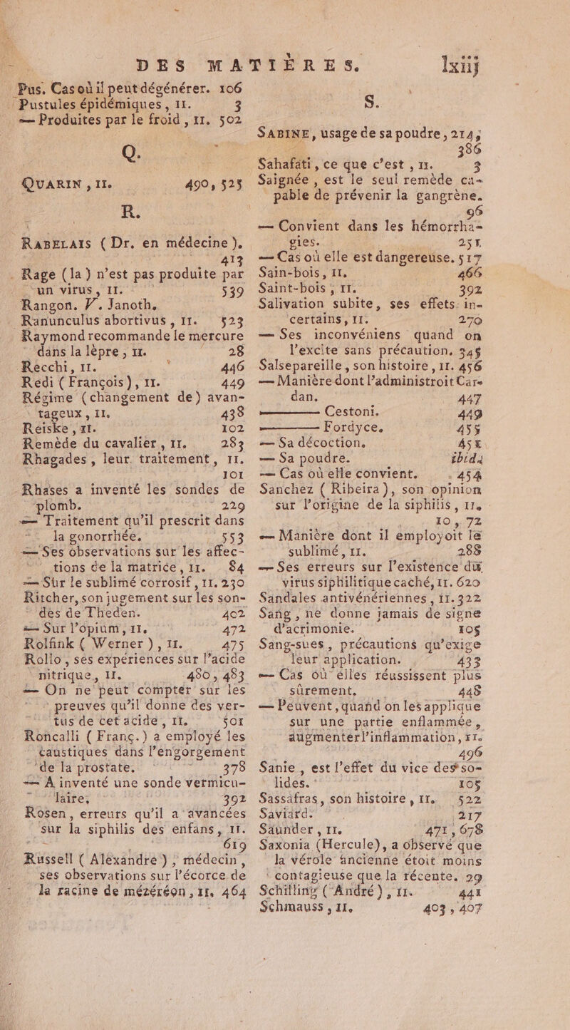 _ Pustules épidémiques, 11. — Produites par le froid , 11. 502 Cr | QuARIN fas, 490, 525 KR. Rasezais (Dr. en médecine }. 413 . Rage (la) n’est pas produite par ia ayn vitus IE 539 Rangon. V. Janoth. Ranunculus abortivus, 11. 523 Raymond recommande le mercure ' dans la lèpre, 1. 28 Recchi, u. | : 446 Redi (François), 11. 449 Régime (changement de) avan- tageux, Il. 433 Reiske , xt. ù 102 Remède du cavalier, 11. 283 Rhagades , leur. traitement, II. 101 -Rhases a inventé les sondes de ‘plomb. 229 — Traitement qu’il prescrit dans la gonorrhée. ne — Ses observations sur les affec- tions de la matrice, 11. 84 — Sur le sublimé corrosif , 11.230 Ritcher, son jugement sur les son- des de Theden. — Sur opium, 11. 472 Rolfink ( Werner ), 11. 475 Rollo, ses experiences sur l’acide “nitrique, Il. 450 , 483 : preuves qu’il donne des ver- ‘tus de cet acide, IT. 501 Roncalli ( Franc.) a employé les taustiques dans l’engorgement ’de la prostate, - à 378 ~~ À inventé une sonde vermicu- laire, 392 Rosen, erreurs qu’il a avancées Sur la siphilis des enfans, 11. whee, ; : 61: Russell ( Alexandre ) , ne ses observations sur l’écorce de da racine de mézéréon ,11, 464 tes Ixiij S. SABINE, usage de sa poudre ,214, vf 386 Sahafati, ce que c’est , 11. 3 Saignée , est le seul remède ca- pable de prévenir la gangrène. — Convient dans les hémorrha- gies. | 255 — Cas où elle est dangereuse. 517 Sain-bois, 11, 466. Saint-bois ; 11. : 392 Salivation subite, ses effets: in certains, II. 270 — Ses inconvéniens quand on l’excite sans précaution, 34$ Salsepareille, son histoire , 11. 456 — Maniére dont ’administroit Care dan. 447 Cestoni. 449 Fordyce. 455 — Sa décoction. ASE — Sa poudre. ibid -— Cas où elle convient. 454 Sanchez ( Ribeira), son opinion sur Porigine de la siphilis, 11. - : 10.72 — Manière dont il employoit le sublimé, 11. 288 — Ses erreurs sur l’existence di virus siphilitique caché, tr. 620 Sandales antivénériennes , 11.322 Sang , ne donne jamais de signe d’acrimonie. 10$ Sang-sves , précautions qu’exige [eur application. 433 — Cas Où élles réussissent plus surement, ° 448 — Peuvent, quand on les applique sur une partie enflammée, augmenter!’inflammation, Fr. 3 : 496 Sanie , est l’effet du vice degso- lides. ° 105 Sassafras, son histoire, 11. 522 Saviard. ~ 217 Saunder , 11. 471, 678 Saxonia (Hercule), a observé que la vérole ancienne étoit moins \ contagieuse que la récente. 29 Schilling (“André ), 11. 441 Schmauss , 11, 403 , 407