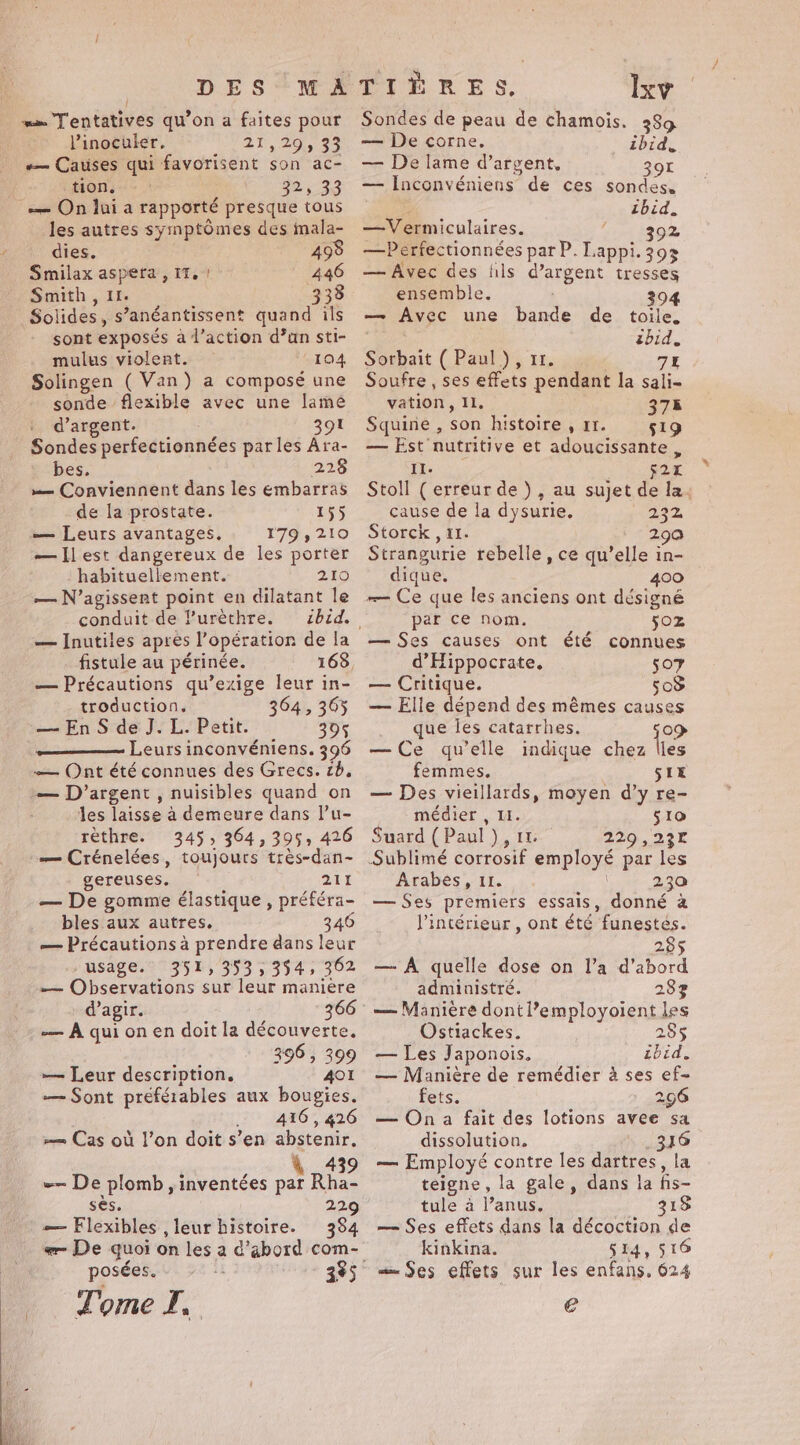 | = Tentatives qu’on a faites pour Vinoculer, TZ, 20,83 «— Causes qui favorisent son ac- tion. 22,233 — On lui a rapporté presque tous les autres symptômes des mala- dies. 498 Smilax aspera , it. | 446 Smith , 1. 333 Solides, s’anéantissent quand ils sont exposés à l’action d’un sti- mulus violent. 104 Solingen ( Van) a composé une sonde flexible avec une lame d’argent. 391 Sondes perfectionnées par les Ara- bes. 228 — Conviennent dans les embarras de la prostate. 155 — Leurs avantages. 179,210 —Ilest dangereux de les porter habituellement. 210 — N’agissent point en dilatant le conduit de l’urèthre. — Inutiles apres l’opération de la . fistule au périnée. — Précautions qu’exige leur in- troduction, 364, 365 — EnS de J. L. Petit. 395 Leurs inconvéniens. 396 — Ont été connues des Grecs. 2b, — D'argent , nuisibles quand on les laisse à demeure dans lu- rèthre. 345, 364,395, 426 = Crénelées, toujours très-dan- gereuses. 211 — De gomme élastique , préféra- bles aux autres, 346 — Précautions à prendre dans leur usage. 351, 353, 394, 362 — Observations sur leur manière d'agir. -— A quionen doit la découverte. CS 396, 399 — Leur description. AOI — Sont préférables aux bougies. .. 416, 426 == Cas où l’on doit s’en abstenir. ; 439 — De plomb, inventées par Rha- Ses. 229 — Flexibles , leur histoire. 384 posées. Tome I, 335 Ixv Sondes de peau de chamois. 389 — De corne. ibid, — De lame d’argent. 8 ® aot — Inconvéniens de ces sondes, a ibid. —Vermiculaires. 392 —Perfectionnées par P. Lappi. 393 — Avec des fils d’argent tresses ensemble. 394 — Avec une bande de toile, pe. ibid. Sorbait ( Paul), 11. 7% Soufre , ses effets pendant la sali- vation, IL. 375 Squine , son histoire , 11. 519 — Est nutritive et adoucissante , 6 (eee | s2I Stoll (erreur de), au sujet de la. cause de la dysurie, 232 Storck , 11. 290 Strangurie rebelle, ce qu’elle in- dique. 400 — Ce que les anciens ont désigné par ce nom. 50Z — Ses causes ont été connues d’Hippocrate. 507 — Critique. 503 — Elle dépend des mémes causes que les catarrhes. {09 —Ce qu'elle indique chez lies femmes. SIE — Des vieillards, moyen d’y re- médier , II. 510 Suard ( Paul ), 11 229,23r Arabes, 11. 230 — Ses premiers essais, donné a l'intérieur , ont été funestés. 285 — A quelle dose on l’a d’abord administré. 283 — Manière dontl’employoient les Ostiackes. 285 — Les Japonois. ibid, — Manière de remédier à ses ef- fets. 296 — On a fait des lotions avee sa dissolution, 316 — Employé contre les dartres, la teigne, la gale, dans la fis- tule a anus. 318 — Ses effets dans la décoction de kinkina. 514, 516 — Ses effets sur les enfans. 624 €