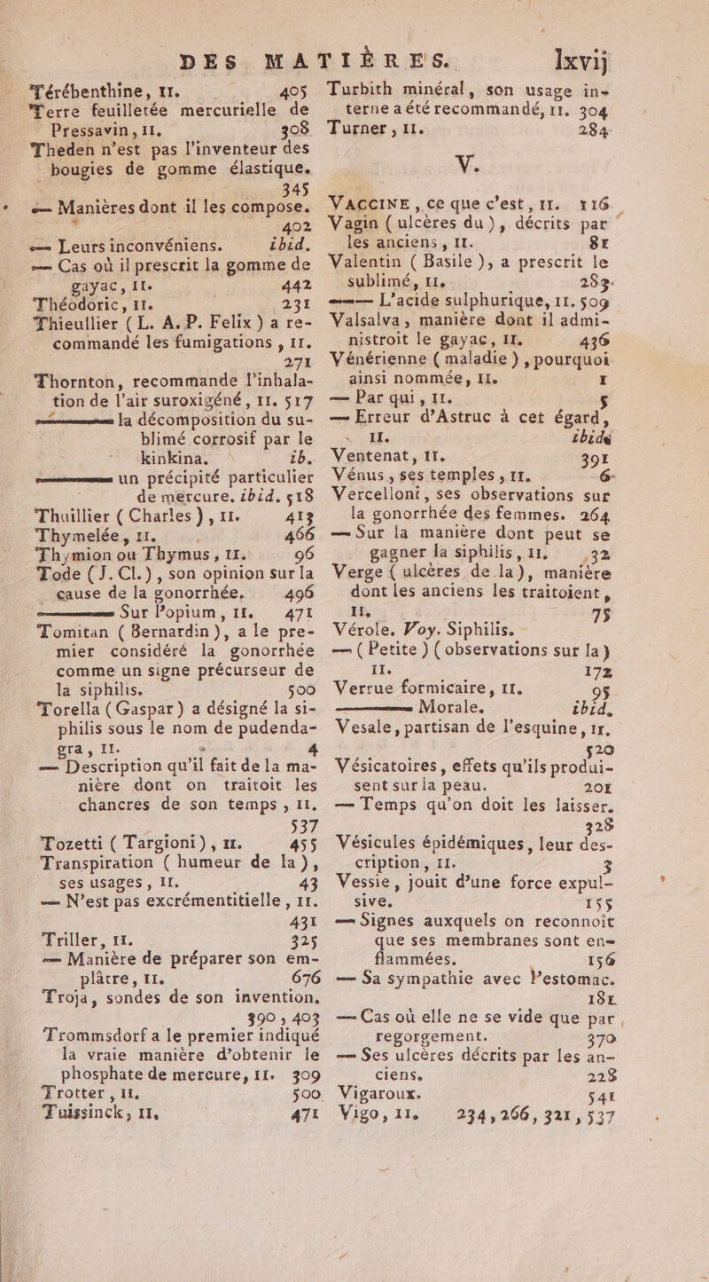DES M Térébenthine, 11. 405 Terre feuilletée mercurielle wie Pressavin, Il, 308 Theden n’est pas l’inventeur des bougies de gomme élastique. 345 om Manières dont il les compose. 402 e— Leurs inconvéniens. ibid, — Cas où il prescrit la gomme de gayac, Ile 442 Théodoric, 11. 231 Thieullier ( L. A. P. Felix) a re- commandé les fumigations , II. 271 Thornton, recommande l’inhala- tion de l’air suroxigéné, II. 517 - la décomposition du su- blimé corrosif par le kinkina. 1b, un précipité particulier de mercure, zbid, 518 Thuillier ( Charles), 1. 413 Thymelée, 11. 466 Thymion ow Thymus, 11. 96 Tode (J.CL.), son opinion sur la . cause de la gonorrhée, 496 Sur lopium,1f. 471 Tomitan ( Bernardin), a le pre- mier considéré la gonorrhée comme un signe précurseur de la siphilis. 500 Torella (Gaspar) a désigné la si- philis sous le nom de pudenda- ra, Il. 4 —_ Description qu il fait de la ma- nière dont on traitoit les chancres de son temps, II. Pa 537 Tozetti ( Targioni), m. 455 Transpiration ( humeur de la), ses usages, II. 4 — N’est pas excrémentitielle , if. 431 Triller, 11. 325 — Manière de préparer son em- plâtre, 11. 676 Troja, sondes de son invention, 390 » 403 Trommsdorf a le premier indiqué la vraie manière d’obtenir le phosphate de mercure, 11. 309 Trotter , IL. Ixvij Turbith minéral, son usage in- terne a été recommandé, 11. 304 Turner , 11. 284 V. VACCINE, ce que c’est, II. 1 16. Vagin (ulcères du), décrits par les anciens, II. Sr Valentin ( Basile), a prescrit le sublimé, 11, 283: enr L'acte sulphurique, IL. 509 Valsalva , manière dont il admi- nistroit le gayac, I. | 436 Vénérienne ( maladie) , pourquoi ainsi nommée, II. I — Par qui, 11. — Erreur d’Astruc à cet égard, SM: ibid Ventenat, IT. 391 Vénus, ses temples, 11. 6- Vercelloni, ses observations sur la gonorrhée des femmes. 264 — Sur la manière dont peut se gagner la siphilis, 11. 3% Verge { ulcères de. la), maniére dont les anciens les traitoient , If, 75 Vérole. Voy. Siphilis. - — (Petite ) (observations sur la) II. 172 Verrue formicaire, 11. 95 Morale. thid, Vesale, partisan de l’esquine, 1r, 520 Vésicatoires, effets qu’ils produi- sent sur la peau. 20K — Temps qu’on doit les laisser. 328 Vésicules épidémiques, leur des- cription, II. 3 Vessie, jouit d’une force expul- sive. 15$ — Signes auxquels on reconnoit que ses membranes sont en= flammées, 156 — Sa sympathie avec VPestomac. I18E. — Cas où elle ne se vide que par, regorgement. 370 — Ses ulcères décrits par les an- ciens. 228 Vigaroux. 545