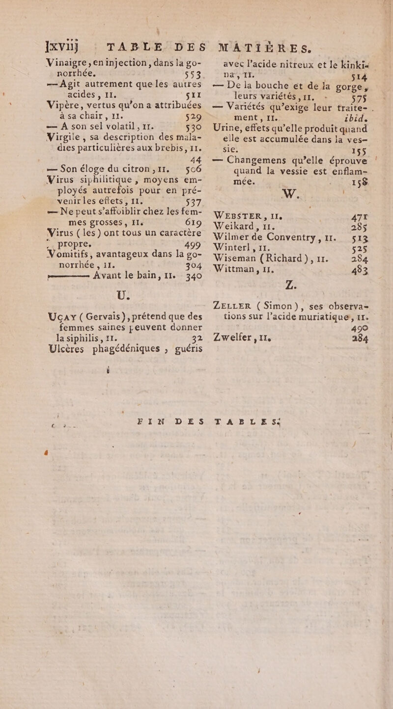 Ixvu} Vinaigre , en injection, dans la go- norrhée. —Agit autrement que les autres acides , II. sil Vipère, vertus qu’on a attribuées à sa chair, 1. 529 — À son sel volatil, 11. 530 Virgile , sa description des mala- dies particulières aux brebis, 11. 44 — Son éloge du citron ,I1. 506 Virus siphihtique , moyens em- ployés autrefois pour en pré- venir les effets, II. 537 — Ne peut s’affoiblir chez les fem- mes grosses, Ile 619 Virus (les) ont tous un caractère .. propre. 499 Vomitifs, avantageux dans la go- norrhée , 11. 304 Avant le bain, 11. 340 U. Ucay (Gervais), prétend que des femmes saines peuvent donner la siphilis, 11. 32 Ulcères phagédéniques , guéris FIN DES avec l'acide nitreux et le kinki« Da TI. wee — De la bouche et de la gorge, leurs variétés 11. - 575 — Variétés qu’exige leur traite- . ment, II. ibid. Urine, effets qu’elle produit quand elle est accumulée dans la ves- sie. 155 — Changemens qu’elle éprouve quand la vessie est enflam- mée. 158 WEBSTER, II. 4A7T Weikard, 11. 285 Wilmer de Conventry,11. 513 Winter], 11. 525 Wiseman (Richard), 11. 284 Wittman, 11. 433 Z. ZELLER (Simon), ses observa= tions sur l’acide muriatique, 11. 499 Zwelfer , II. 284 TABLE Sé