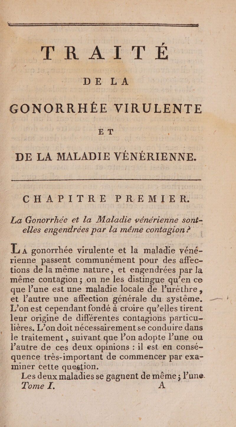 PAT E i DE LA | GONORRHÉE VIRULENTE | ET i DE LA MALADIE VENERIENNE. CHAPITRE PREMIER. La Gonorrhée et la Maladie vénérienne sont- elles engendrées par la méme contagion ? La gonorrhée virulente et la maladie véné- rienne passent communément pour des affec- tions de la méme nature, et engendrées par la _ même contagion; on ne les distingue qu’en ce que l’une est une maladie locale de l’urethre, et l’autre une affection générale du système. L’on est cependant fondé à croire qu’elles tirent leur origine de différentes contagions particu-. lières. L’on doit nécessairement se conduire dans le traitement , suivant que l’on adopte l’une ou l’autre de ces deux opinions : il est en consé- quence trés-important de commencer par exa- _ miner cette question. biel Les deux maladies se gagnent de même ; l’une.