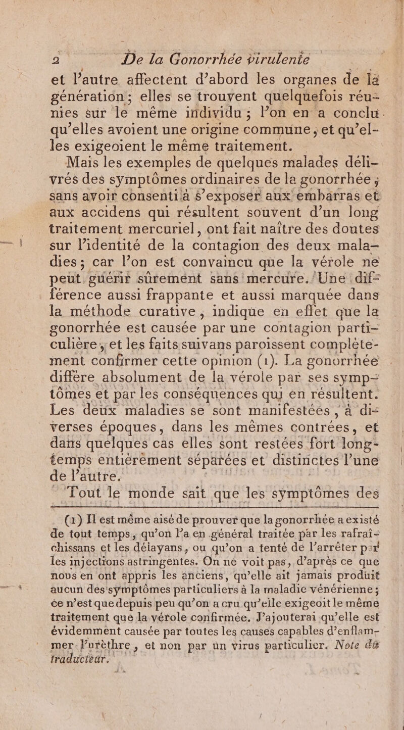 et l’autre affectent d’abord les organes de la génération; elles se trouvent quelquefois réu- nies ur ‘le méme individu ; lon en a conclu. qu’elles avoient une origine commune, et qu’el- les exigeoient le même traitement. Mais les exemples de quelques malades déli- vrés des symptômes ordinaires de la gonorrhée ; sans avoir consenti à &amp; exposer aux embarras et aux accidens qui résultent souvent d’un long traitement mercuriel, ont fait naître des doutes sur l'identité de la contagion des deux mala- dies; car l’on est convaincu que la vérole ne peut guérir sûrement sans mercure.’ Une dif= férence aussi frappante et aussi marquée dans la méthode curative, indique en effet que la gonorrhée est causée par une contagion parti- culiere , et les faits suivans paroissent complete- ment confirmer cette opinion (1). La gonorrhée differe absolument de la vérole par ses symp- tomes et par les conséquences qui en résultent. Les deux maladies se sont manifestées , , à di- verses époques, dans les mêmes contrées, et dans quelques cas elles sont restées fort long- temps entièrement séparées ét distinctes l’une de l’autre. Tout le monde sait que les symptômes des (1) Il est même aisé de prouver que la gonorrhée a existé de tout temps, qu’on la en général traitée par les rafrai- chissans et les déiayans, ou qu’on a tenté de l’arrêter p2x les injections astringentes. On né voit pas, d’après ce que novs en ont appris les anciens, qu’elle ait jamais produit aucun des'symptomes particuliers à la maladie vénérienne; ée n’est que depuis peu qu’on a cru qu’elle exigeoit le même traitement que la vérole confirmée. J’ajouterai qu’elle est évidemment causée par toutes les causes capables d’enflam- mer. Purèthre , et non par un virus particulier. Note dis iraductear. oh