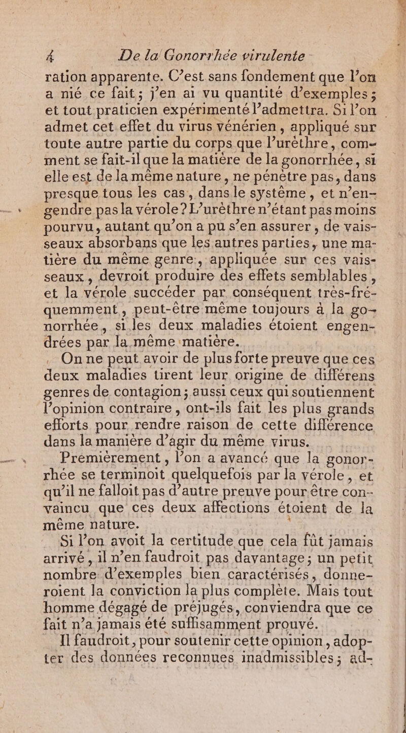 a nié ce fait; j’en ai vu quantité d'exemples ; admet cet effet du virus véenérien , appliqué sur toute autre partie du corps que l’urethre, com- ment se fait-il que la matière de la gonorrhée, si elle est de la même nature, ne pénètre pas, dans presque tous les cas, dans le système, et n’en- gendre pas la verole? L’urèthre n’étant pas moins pourvu, autant qu'on a pu s’en assurer, de vais- seaux absorbans que les autres parties, une ma- tière du même genre, appliquée sur ces vais- seaux, devroit produire des effets semblables, et la vérole succéder par conséquent très-fré- quemment, peut-être même toujours à la go- norrhée, siles deux maladies étoient engen- drées par la. même matiére. . Onne peut avoir de plus forte preuve que ces deux maladies tirent leur origine de différens genres de contagion ; aussi Ceux qui soutiennent l’opinion contraire, ont-ils fait les plus grands efforts pour rendre raison de cette différence dans la manière d’agir du même virus. Premièrement, l’on a avancé que la gonor- rhée se terminoit quelquefois par la vérole, et qu’il ne falloit pas d’autre preuve pourêtre con- vaincu que ces deux affections étoient de la même nature. Si Pon avoit la certitude que cela fit jamais arrivé , il n’en faudroit pas davantage; un petit nombre d'exemples bien caractérisés, donne- roient la conviction la plus complète. Mais tout fait n’a jamais été suffisamment prouvé. Il faudroit, pour soutenir cette opinion, adop- ter des données reconnues inadmissibles; ad-