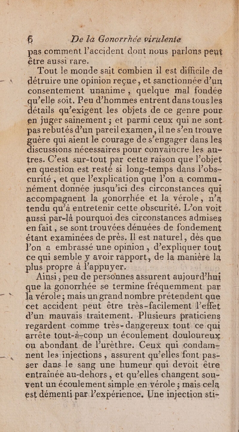 pas comment Paccident dont nous parlons peut être aussi rare. Tout le monde sait combien il est difficile de détruire une opinion reçue, et sanctionnée d’un consentement unanime , quelque mal fondée qu’elle soit. Peu d'hommes entrent danstousles détails qu exigent les objets de ce genre pour en juger sainement ; et parmi ceux qui ne sont pas rebutés d’un pareil examen, ilne s’en trouve guère qui aient le courage des’ engager dans les discussions nécessaires pour convaincre les au- tres. C’est sur-tout par cette raison que l’objet en question est resté si long-temps dans l’obs- curité, et que Pexplication que l’on a commu- | nément donnée jusqu'ici des circonstances qui accompagnent la gonorrhée et la vérole, n’a tendu qu’à entretenir cette obscurité. L’on voit aussi par-la pourquoi. des circonstances admises en fait , se sont trouvées dénuées de fondement - étant examinées de pres. Il est naturel, dès que Yon a embrassé une opinion, d'expliquer tout ce qui semble y avoir rapport, de la manière la plus propre a Il’ appuyer. Ainsi, peu de personnes assurent aujourd’hui que la gonorrhée se termine fréquemment par la vérole; mais un grand nombre prétendent que cet accident peut être tres-facilement leffet d’un mauvais traitement. Plusieurs praticiens regardent comme très- dangereux tout ce qui arrête tout-à-coup un écoulement douloureux ou abondant de l’urèthre. Ceux qui condam- nent les injections , assurent qu’elles font pas- ser dans le sang une humeur qui devoit être entraînée au-dehors , et qu’elles changent sou- vent un écoulement simple en verole ; mais cela est démenti l'expérience, Une injection sti-