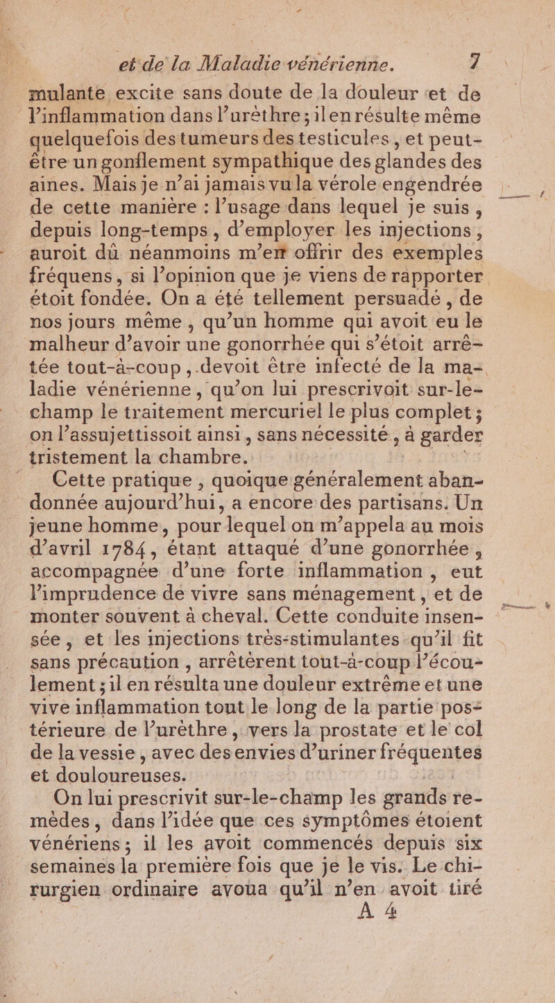 mulante excite sans doute de la douleur : et de Vinflammation dans l’urêthre; ilen résulte même quelquefois des tumeurs des testicules yet peut- être un gonilement sympathique des glandes des aines. Mais je n’ai jamais vu la vérole engendrée de cette manière : l'usage dans lequel je suis, depuis long-temps , a’ employer les injections , auroit du néanmoins m’em offrir des exemples étoit fondée. On a été tellement persuadé, de nos jours même , qu’un homme qui avoit eu le malheur d’avoir une gonorrhée qui s ’étoit arré- ladie vénérienne , qu’on lui prescrivoit sur-le- on l’assujettissoit ainsi, sans nécessité, à garder tristement la chambre. _ Cette pratique , quoique généralement aban- donnée aujourd’hui ; a encore des partisans. Un jeune homme, pour lequel on m’appela au mois d'avril 1784, étant attaqué d’une gonorrhée, accompagnée d’une forte inflammation , eut Pimprudence de vivre sans ménagement , et de monter souvent à cheval. Cette conduite insen- see, et les injections tres-stimulantes qu'il fit sans précaution , arréterent tout-a-coup Pécou- lement ;ilen résulta une douleur extrême et une vive inflammation tout le long de la partie pos- térieure de l’uréthre , vers la prostate et le col de la vessie , avec des. envies d’uriner peu es et douloureuses. | | On lui prescrivit sur-le- stain les grands re- médes, dans l’idée que ces symptômes étoient vénériens ; il les avoit commencés depuis six semaines la première fois que je le vis. Le chi- rurgien ordinaire avoua qu’il n’en avoit tiré À 4 vo. &amp; Fits j